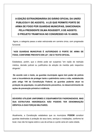 A EDIÇÃO EXTRAORDINÁRIA DO DIÁRIO OFICIAL DA UNIÃO
PUBLICOU11 DE AGOSTO, A LEI QUE PERMITE PORTE DE
ARMA DE FOGO POR GUARDAS MUNICIPAIS, SANCIONADA
PELA PRESIDENTE DILMA ROUSSEFF, 8 DE AGOSTO.
O PROJETO TRAMITAVA NO CONGRESSO HÁ 10 ANOS.
Agora, a categoria passa a estar estruturada em carreira única, com progressão
funcional.
“AOS GUARDAS MUNICIPAIS É AUTORIZADO O PORTE DE ARMA DE
FOGO, CONFORME PREVISTO EM LEI”, DIZ O TEXTO OFICIAL.
Estabelece, porém, que o direito pode ser suspenso “em razão de restrição
médica, decisão judicial ou justificativa da adoção da medida pelo respectivo
dirigente”.
De acordo com o texto, as guardas municipais agora tem poder de polícia
com a incumbência de proteger tanto o patrimônio como a vida, estabelecida
pelo artigo 144 da Constituição Federal, as guardas poderão atuar na
proteção da população, no patrulhamento preventivo, no desenvolvimento de
ações de prevenção primária à violência.
DEVERÃO UTILIZAR UNIFORMES E EQUIPAMENTOS PADRONIZADOS, MAS
SUA ESTRUTURA HIERÁRQUICA NÃO PODERÁ TER DENOMINAÇÃO
IDÊNTICA À DAS FORÇAS MILITARES.
Atualmente, a Constituição estabelece que os municípios PODEM constituir
guardas destinadas à proteção de seus bens, serviços e instalações, conforme lei
local, mas não há regras sobre o uso de armas e o porte varia em cada cidade.
 