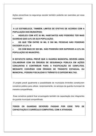 Ações preventivas na segurança escolar também poderão ser exercidas por essa
corporação.
A LEI ESTABELECE, TAMBÉM, LIMITES DE EFETIVO DE ACORDO COM A
POPULAÇÃO DOS MUNICÍPIOS:
 AQUELES COM ATÉ 50 MIL HABITANTES NÃO PODERÃO TER MAIS
GUARDAS QUE 0,4% DA SUA POPULAÇÃO;
 OS QUE TÊM ENTRE 50 MIL E 500 MIL PESSOAS NÃO PODERÃO
EXCEDER A 0,3%; E
 OS COM MAIS DE 500 MIL NÃO PODERÃO SER SUPERIOR A 0,5% DA
POPULAÇÃO DO MUNICÍPIO.
O ESTATUTO GERAL PREVÊ QUE A GUARDA MUNICIPAL DEVERÁ AINDA
COLABORAR COM OS ÓRGÃOS DE SEGURANÇA PÚBLICA EM AÇÕES
CONJUNTAS E CONTRIBUIR PARA A PACIFICAÇÃO DE CONFLITOS.
MEDIANTE CONVÊNIO COM ÓRGÃOS DE TRÂNSITO ESTADUAL OU
MUNICIPAL, PODERÁ FISCALIZAR O TRÂNSITO E EXPEDIR MULTAS.
O projeto prevê igualmente a possibilidade de municípios limítrofes constituírem
consórcio público para utilizar, reciprocamente, os serviços da guarda municipal de
maneira compartilhada.
Esse consórcio poderá ficar encarregado também da capacitação dos integrantes
da guarda municipal compartilhado.
TODOS OS GUARDAS DEVERÃO PASSAR POR ESSE TIPO DE
CAPACITAÇÃO E CURRÍCULO COMPATÍVEL COM A ATIVIDADE.
 