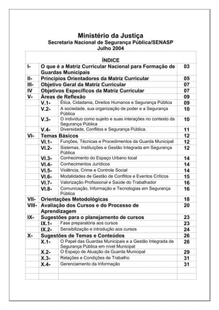 Ministério da Justiça
Secretaria Nacional de Segurança Pública/SENASP
Julho 2004
ÍNDICE
I- O que é a Matriz Curricular Nacional para Formação de
Guardas Municipais
03
II- Princípios Orientadores da Matriz Curricular 05
III- Objetivo Geral da Matriz Curricular 07
IV Objetivos Específicos da Matriz Curricular 07
V- Áreas de Reflexão 09
V.1- Ética, Cidadania, Direitos Humanos e Segurança Pública 09
V.2- A sociedade, sua organização de poder e a Segurança
Pública
10
V.3- O indivíduo como sujeito e suas interações no contexto da
Segurança Pública
10
V.4- Diversidade, Conflitos e Segurança Pública. 11
VI- Temas Básicos 12
VI.1- Funções, Técnicas e Procedimentos da Guarda Municipal 12
VI.2- Sistemas, Instituições e Gestão Integrada em Segurança
Pública
12
VI.3- Conhecimento do Espaço Urbano local 14
VI.4- Conhecimentos Jurídicos 14
VI.5- Violência, Crime e Controle Social 14
VI.6- Modalidades de Gestão de Conflitos e Eventos Críticos 15
VI.7- Valorização Profissional e Saúde do Trabalhador 16
VI.8- Comunicação, Informação e Tecnologias em Segurança
Pública
16
VII- Orientações Metodológicas 18
VIII- Avaliação dos Cursos e do Processo de
Aprendizagem
20
IX- Sugestões para o planejamento de cursos 23
IX.1- Fase preparatória aos cursos 23
IX.2- Sensibilização e introdução aos cursos 24
X- Sugestões de Temas e Conteúdos 26
X.1- O Papel das Guardas Municipais e a Gestão Integrada de
Segurança Pública em nível Municipal
26
X.2- O Espaço de Atuação da Guarda Municipal 29
X.3- Relações e Condições de Trabalho 31
X.4- Gerenciamento da Informação 31
 