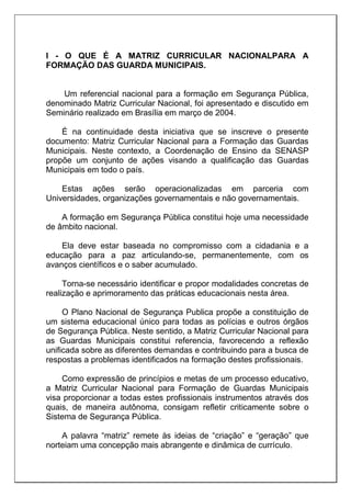 I - O QUE É A MATRIZ CURRICULAR NACIONALPARA A
FORMAÇÃO DAS GUARDA MUNICIPAIS.
Um referencial nacional para a formação em Segurança Pública,
denominado Matriz Curricular Nacional, foi apresentado e discutido em
Seminário realizado em Brasília em março de 2004.
É na continuidade desta iniciativa que se inscreve o presente
documento: Matriz Curricular Nacional para a Formação das Guardas
Municipais. Neste contexto, a Coordenação de Ensino da SENASP
propõe um conjunto de ações visando a qualificação das Guardas
Municipais em todo o país.
Estas ações serão operacionalizadas em parceria com
Universidades, organizações governamentais e não governamentais.
A formação em Segurança Pública constitui hoje uma necessidade
de âmbito nacional.
Ela deve estar baseada no compromisso com a cidadania e a
educação para a paz articulando-se, permanentemente, com os
avanços científicos e o saber acumulado.
Torna-se necessário identificar e propor modalidades concretas de
realização e aprimoramento das práticas educacionais nesta área.
O Plano Nacional de Segurança Publica propõe a constituição de
um sistema educacional único para todas as polícias e outros órgãos
de Segurança Pública. Neste sentido, a Matriz Curricular Nacional para
as Guardas Municipais constitui referencia, favorecendo a reflexão
unificada sobre as diferentes demandas e contribuindo para a busca de
respostas a problemas identificados na formação destes profissionais.
Como expressão de princípios e metas de um processo educativo,
a Matriz Curricular Nacional para Formação de Guardas Municipais
visa proporcionar a todas estes profissionais instrumentos através dos
quais, de maneira autônoma, consigam refletir criticamente sobre o
Sistema de Segurança Pública.
A palavra “matriz” remete às ideias de “criação” e “geração” que
norteiam uma concepção mais abrangente e dinâmica de currículo.
 