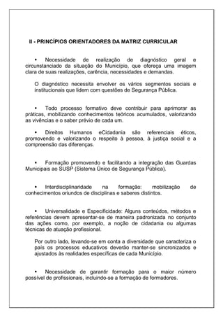 II - PRINCÍPIOS ORIENTADORES DA MATRIZ CURRICULAR
 Necessidade de realização de diagnóstico geral e
circunstanciado da situação do Município, que ofereça uma imagem
clara de suas realizações, carência, necessidades e demandas.
O diagnóstico necessita envolver os vários segmentos sociais e
institucionais que lidem com questões de Segurança Pública.
 Todo processo formativo deve contribuir para aprimorar as
práticas, mobilizando conhecimentos teóricos acumulados, valorizando
as vivências e o saber prévio de cada um.
 Direitos Humanos eCidadania são referenciais éticos,
promovendo e valorizando o respeito à pessoa, à justiça social e a
compreensão das diferenças.
 Formação promovendo e facilitando a integração das Guardas
Municipais ao SUSP (Sistema Único de Segurança Pública).
 Interdisciplinaridade na formação: mobilização de
conhecimentos oriundos de disciplinas e saberes distintos.
 Universalidade e Especificidade: Alguns conteúdos, métodos e
referências devem apresentar-se de maneira padronizada no conjunto
das ações como, por exemplo, a noção de cidadania ou algumas
técnicas de atuação profissional.
Por outro lado, levando-se em conta a diversidade que caracteriza o
país os processos educativos deverão manter-se sincronizados e
ajustados às realidades específicas de cada Município.
 Necessidade de garantir formação para o maior número
possível de profissionais, incluindo-se a formação de formadores.
 