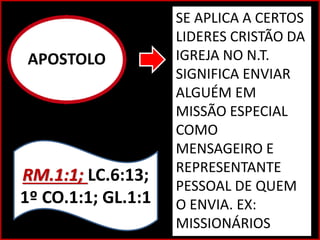 APOSTOLO
SE APLICA A CERTOS
LIDERES CRISTÃO DA
IGREJA NO N.T.
SIGNIFICA ENVIAR
ALGUÉM EM
MISSÃO ESPECIAL
COMO
MENSAGEIRO E
REPRESENTANTE
PESSOAL DE QUEM
O ENVIA. EX:
MISSIONÁRIOS
RM.1:1; LC.6:13;
1º CO.1:1; GL.1:1
 