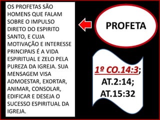 PROFETA
1º CO.14:3;
AT.2:14;
AT.15:32
OS PROFETAS SÃO
HOMENS QUE FALAM
SOBRE O IMPULSO
DIRETO DO ESPIRITO
SANTO, E CUJA
MOTIVAÇÃO E INTERESSE
PRINCIPAIS É A VIDA
ESPIRITUAL E ZELO PELA
PUREZA DA IGREJA. SUA
MENSAGEM VISA
ADMOESTAR, EXORTAR,
ANIMAR, CONSOLAR,
EDIFICAR E DESEJA O
SUCESSO ESPIRITUAL DA
IGREJA.
 