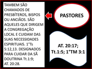 PASTORES
AT. 20:17;
Tt.1:5; 1°TM 3:1
TAMBEM SÃO
CHAMADOS DE
PRESBÍTEROS, BISPOS
OU ANCIÃOS. SÃO
AQUELES QUE DIRIGEM
A CONGREGAÇÃO
LOCAL E CUIDAM DAS
SUAS NECESSIDADES
ESPIRITUAIS. 1°Ts
5:12,13. DESIGNADOS
PARA CUIDAR DA SÃ
DOUTRINA Tt.1:9;
AT. 20:28.
 