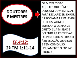 DOUTORES
E MESTRES
EF.4:12;
2º TM 1:11-14
OS MESTRES SÃO
AQUELES QUE TÊM DE
DEUS UM DOM ESPECIAL
PARA ESCLARECER, EXPOR
E PROCLAMAR A PALAVRA
DE DEUS, AFIM DE
EDIFICAR O CORPO DE
CRISTO. SUA MISSÃO É
DEFENDER E PRESERVAR
O EVANGELHO MEDIANTE
À REVELAÇÃO ORIGINAL
E TEM COMO USO
ÚNICAMENTE O ENSINO
BÍBLICO.
 