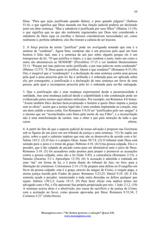 Monergismo.com – “Ao Senhor pertence a salvação” (Jonas 2:9)
www.monergismo.com
10
Deus. “Para que sejas justificado quando falares, e puro quando julgares” (Salmos
51:4), o que significa que Deus atuando em Sua função judicial poderia ser declarado
justo em ditar sentença. “Mas a sabedoria é justificada por seus filhos” (Mateus 11:19),
o que significa que os que são realmente regenerados por Deus tem considerado a
sabedoria de Deus (que os escribas e fariseus consideravam necessidade) ser, como
realmente é, perfeita sabedoria: eles lhe tiraram a calúnia de ser loucura.
2. A força precisa do termo “justificar” pode ser averiguada notando que este é a
antítese de “condenar”. Agora bem, condenar não é um processo pelo qual um bom
homem é feito mal, mas é a sentença de um juiz sobre alguém porque ele é um
transgressor da lei. “O que justifica o ímpio, e o que condena o justo, tanto um como o
outro são abomináveis ao SENHOR” (Provérbios 17:15 e ver também Deuteronômio
25:1). “Porque por tuas palavras serás justificado, e por tuas palavras serás condenado”
(Mateus 12:37). “É Deus quem os justifica. Quem é que condena?” (Romanos 8:33,34).
Ora, é inegável que a “condenação” é a declaração de uma sentença contra uma pessoa
pela qual a pena prescrita pela lei lhe é atribuída e é ordenada para ser aplicada sobre
ela; por conseguinte, a justificação é a declaração de uma sentença em favor de uma
pessoa, pela qual a recompensa prescrita pela lei é ordenada para ser-lhe outorgada.
3. Que a justificação não é uma mudança experimental desde a pecaminosidade à
santidade, mas uma mudança judicial desde a culpabilidade à não condenação pode ser
evidenciado pelos termos equivalentes utilizados. Por exemplo, em Romanos 4:6 lemos:
“Assim também Davi declara bem-aventurado o homem a quem Deus imputa a justiça
sem as obras”: assim que a justiça legal não é uma conduta implantada no coração, mas
um dom cedido a nossa conta. Em Romanos 5:9,10 ser “justificados pelo seu sangue” é
o mesmo que ser “reconciliados com Deus pela morte de seu Filho”, e a reconciliação
não é uma transformação de caráter, mas o obter a paz pela remoção de tudo o que
causa ofensa.
4. A partir do fato de que o aspecto judicial de nossa salvação é proposto nas Escrituras
sob as figuras de um juízo em um tribunal de justiça e uma sentença. “(1) Se supõe um
juízo, sobre o qual o salmista implora que este não se desenvolva de acordo com a lei:
Salmo 143:2. (2) O Juiz é o próprio Deus: Isaías 50:7,8. (3) O tribunal onde Deus está
sentado para o juízo é o trono da graça: Hebreus 4:16. (4) Uma pessoa culpada. Ela é o
pecador, que é tão culpado de pecado como para ser abominável ante o juízo de Deus:
Romanos 3:18. (5) Os acusadores estão prontos para propor e promover as acusações
contra a pessoa culpada; estes são a lei (João 5:45), a consciência (Romanos 2:15), e
Satanás (Zacarias 3:2 e Apocalipse 12:10). (6) A acusação é admitida e redatada em
uma “ata” em forma de lei, e é posta diante do tribunal do Juiz, no foro, para a
libertação do criminoso: Colossenses 2:14. (7) Se prepara uma defesa no Evangelho em
favor da pessoa culpada: esta é a graça, através do sangue de Cristo, o resgate pago, a
eterna justiça trazida pelo Fiador do pacto: Romanos 3:23,25; Daniel 9:24. (8) A Ele
somente açude o pecador, renunciando a toda outra desculpa ou defesa qualquer que
sejam: Salmos 130:2,3; Lucas 18:13. (9) Para fazer eficaz esta súplica temos um
advogado com o Pai, e Ele apresenta Sua própria propiciação por nós: 1 João 2:1,2. (10)
A sentença acerca disto é a absolvição, por causa do sacrifício e da justiça de Cristo;
com a aceitação no favor, como pessoas aprovadas por Deus: Romanos 8:33,34; 2
Coríntios 5:21” (John Owen).
 