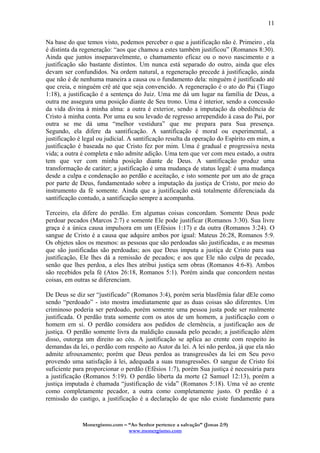 Monergismo.com – “Ao Senhor pertence a salvação” (Jonas 2:9)
www.monergismo.com
11
Na base do que temos visto, podemos perceber o que a justificação não é. Primeiro , ela
é distinta da regeneração: “aos que chamou a estes também justificou” (Romanos 8:30).
Ainda que juntos inseparavelmente, o chamamento eficaz ou o novo nascimento e a
justificação são bastante distintos. Um nunca está separado do outro, ainda que eles
devam ser confundidos. Na ordem natural, a regeneração precede à justificação, ainda
que não é de nenhuma maneira a causa ou o fundamento dela: ninguém é justificado até
que creia, e ninguém crê até que seja convencido. A regeneração é o ato do Pai (Tiago
1:18), a justificação é a sentença do Juiz. Uma me dá um lugar na família de Deus, a
outra me assegura uma posição diante de Seu trono. Uma é interior, sendo a concessão
da vida divina à minha alma: a outra é exterior, sendo a imputação da obediência de
Cristo à minha conta. Por uma eu sou levado de regresso arrependido à casa do Pai, por
outra se me dá uma “melhor vestidura” que me prepara para Sua presença.
Segundo, ela difere da santificação. A santificação é moral ou experimental, a
justificação é legal ou judicial. A santificação resulta da operação do Espírito em mim, a
justificação é baseada no que Cristo fez por mim. Uma é gradual e progressiva nesta
vida; a outra é completa e não admite adição. Uma tem que ver com meu estado, a outra
tem que ver com minha posição diante de Deus. A santificação produz uma
transformação de caráter; a justificação é uma mudança de status legal: é uma mudança
desde a culpa e condenação ao perdão e aceitação, e isto somente por um ato de graça
por parte de Deus, fundamentado sobre a imputação da justiça de Cristo, por meio do
instrumento da fé somente. Ainda que a justificação está totalmente diferenciada da
santificação contudo, a santificação sempre a acompanha.
Terceiro, ela difere do perdão. Em algumas coisas concordam. Somente Deus pode
perdoar pecados (Marcos 2:7) e somente Ele pode justificar (Romanos 3:30). Sua livre
graça é a única causa impulsora em um (Efésios 1:17) e da outra (Romanos 3:24). O
sangue de Cristo é a causa que adquire ambos por igual: Mateus 26:28, Romanos 5:9.
Os objetos sãos os mesmos: as pessoas que são perdoadas são justificadas, e as mesmas
que são justificadas são perdoadas; aos que Deus imputa a justiça de Cristo para sua
justificação, Ele lhes dá a remissão de pecados; e aos que Ele não culpa de pecado,
senão que lhes perdoa, a eles lhes atribui justiça sem obras (Romanos 4:6-8). Ambos
são recebidos pela fé (Atos 26:18, Romanos 5:1). Porém ainda que concordem nestas
coisas, em outras se diferenciam.
De Deus se diz ser “justificado” (Romanos 3:4), porém seria blasfêmia falar dEle como
sendo “perdoado” - isto mostra imediatamente que as duas coisas são diferentes. Um
criminoso poderia ser perdoado, porém somente uma pessoa justa pode ser realmente
justificada. O perdão trata somente com os atos de um homem, a justificação com o
homem em si. O perdão considera aos pedidos de clemência, a justificação aos de
justiça. O perdão somente livra da maldição causada pelo pecado; a justificação além
disso, outorga um direito ao céu. A justificação se aplica ao crente com respeito às
demandas da lei, o perdão com respeito ao Autor da lei. A lei não perdoa, já que ela não
admite afrouxamento; porém que Deus perdoa as transgressões da lei em Seu povo
provendo uma satisfação à lei, adequada a suas transgressões. O sangue de Cristo foi
suficiente para proporcionar o perdão (Efésios 1:7), porém Sua justiça é necessária para
a justificação (Romanos 5:19). O perdão liberta da morte (2 Samuel 12:13), porém a
justiça imputada é chamada “justificação de vida” (Romanos 5:18). Uma vê ao crente
como completamente pecador, a outra como completamente justo. O perdão é a
remissão do castigo, a justificação é a declaração de que não existe fundamente para
 