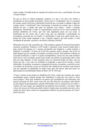 Monergismo.com – “Ao Senhor pertence a salvação” (Jonas 2:9)
www.monergismo.com
12
impor castigo. O perdão pode ser repetido até setenta vezes sete, a justificação é de uma
vez para sempre.
Do que se disse no último parágrafo, podemos ver que é um sério erro limitar a
justificação ao mero perdão de pecados. Assim como a “condenação” não é a execução
do castigo, porém mais bem a declaração formal de que o acusado é culpado e digno de
castigo; assim a “justificação” não é meramente a remissão do castigo, mas o anúncio
judicial de que o castigo não pode ser aplicado com justiça - sendo o acusado
plenamente conformado a todos os requerimentos positivos da lei como resultado da
perfeita obediência de Cristo, que tem sido legalmente posta em sua conta. A
justificação de um crente não é outra coisa que sua admissão à participação na
recompensa merecida por seu Fiador. A justificação é nada mais nada menos que a
justiça de Cristo sendo imputada a nós: a benção negativa que dalí emana é a não
inculpação de pecados; a positiva, um direito à herança celestial.
Belamente tem isto sido assinalado que “Não podemos separar do Emanuel Sua própria
essencial excelência. Podemos vê-LO ferido e oferecido como incenso batido para o
fogo, porém foi alguma vez o incenso queimando sem fragância, e sendo somente a
fragância o resultado ? O nome de Cristo não somente anula o pecado, este provê no
lugar daquele que foi anulado, sua própria excelência eterna. Não podemos somente ter
seu poder nulificante; o outro é o seguro acompanhante. Assim era com cada sacrifício
típico da Lei. Este era batido: porém como sendo sem defeito era queimado sobre o altar
para um odor fragante. O odor ascendia como um memorial diante de Deus: este era
aceito por Ele, e seu valor era atribuído ou imputado a quem havia trazido a vítima
substituída. Se portanto, recusamos a imputação de justiça, recusamos o sacrifício como
é revelado nas Escrituras; já que as Escrituras não conhecem de sacrifício cuja eficácia
seja tão esgotada na eliminação da culpa como para não deixar nada que possa ser
apresentado em aceitabilidade diante de Deus” (B. W. Newton).
“O que é colocar nossa justiça na obediência de Cristo, senão que sustentar que somos
considerados justos somente porque Sua obediência é aceita por nós como se fosse
nossa própria ? Pela qual Ambrósio me parece que exemplificou mui belamente esta
justiça na benção de Jacó: assim como ele, que não tinha por sua própria conta direito
aos privilégios da primogenitura, estando dissimulado com os costumes de seu irmão, e
vestido com suas roupas, que espalharam um perfume mui excelente, o levaram a obter
o favor de seu pai, de forma que pôde receber a benção para seu próprio proveito, sob o
caráter de outro; desse modo nos resguardemos debaixo da preciosa pureza de Cristo”
(João Calvino).
 