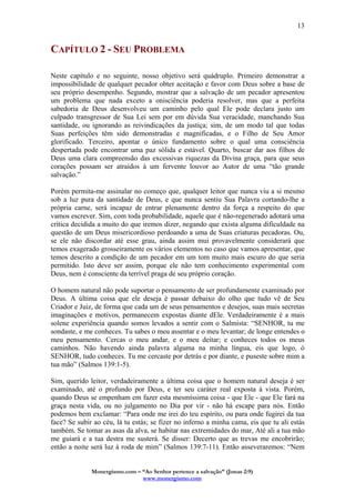Monergismo.com – “Ao Senhor pertence a salvação” (Jonas 2:9)
www.monergismo.com
13
CAPÍTULO 2 - SEU PROBLEMA
Neste capítulo e no seguinte, nosso objetivo será quádruplo. Primeiro demonstrar a
impossibilidade de qualquer pecador obter aceitação e favor com Deus sobre a base de
seu próprio desempenho. Segundo, mostrar que a salvação de um pecador apresentou
um problema que nada exceto a onisciência poderia resolver, mas que a perfeita
sabedoria de Deus desenvolveu um caminho pelo qual Ele pode declara justo um
culpado transgressor de Sua Lei sem por em dúvida Sua veracidade, manchando Sua
santidade, ou ignorando as reivindicações da justiça; sim, de um modo tal que todas
Suas perfeições têm sido demonstradas e magnificadas, e o Filho de Seu Amor
glorificado. Terceiro, apontar o único fundamento sobre o qual uma consciência
despertada pode encontrar uma paz sólida e estável. Quarto, buscar dar aos filhos de
Deus uma clara compreensão das excessivas riquezas da Divina graça, para que seus
corações possam ser atraídos à um fervente louvor ao Autor de uma “tão grande
salvação.”
Porém permita-me assinalar no começo que, qualquer leitor que nunca viu a si mesmo
sob a luz pura da santidade de Deus, e que nunca sentiu Sua Palavra cortando-lhe a
própria carne, será incapaz de entrar plenamente dentro da força a respeito do que
vamos escrever. Sim, com toda probabilidade, aquele que é não-regenerado adotará uma
crítica decidida a muito do que iremos dizer, negando que exista alguma dificuldade na
questão de um Deus misericordioso perdoando a uma de Suas criaturas pecadoras. Ou,
se ele não discordar até esse grau, ainda assim mui provavelmente considerará que
temos exagerado grosseiramente os vários elementos no caso que vamos apresentar, que
temos descrito a condição de um pecador em um tom muito mais escuro do que seria
permitido. Isto deve ser assim, porque ele não tem conhecimento experimental com
Deus, nem é consciente da terrível praga de seu próprio coração.
O homem natural não pode suportar o pensamento de ser profundamente examinado por
Deus. A última coisa que ele deseja é passar debaixo do olho que tudo vê de Seu
Criador e Juiz, de forma que cada um de seus pensamentos e desejos, suas mais secretas
imaginações e motivos, permanecem expostas diante dEle. Verdadeiramente é a mais
solene experiência quando somos levados a sentir com o Salmista: “SENHOR, tu me
sondaste, e me conheces. Tu sabes o meu assentar e o meu levantar; de longe entendes o
meu pensamento. Cercas o meu andar, e o meu deitar; e conheces todos os meus
caminhos. Não havendo ainda palavra alguma na minha língua, eis que logo, ó
SENHOR, tudo conheces. Tu me cercaste por detrás e por diante, e puseste sobre mim a
tua mão” (Salmos 139:1-5).
Sim, querido leitor, verdadeiramente a última coisa que o homem natural deseja é ser
examinado, até o profundo por Deus, e ter seu caráter real exposta à vista. Porém,
quando Deus se empenham em fazer esta mesmíssima coisa - que Ele - que Ele fará na
graça nesta vida, ou no julgamento no Dia por vir - não há escape para nós. Então
podemos bem exclamar: “Para onde me irei do teu espírito, ou para onde fugirei da tua
face? Se subir ao céu, lá tu estás; se fizer no inferno a minha cama, eis que tu ali estás
também. Se tomar as asas da alva, se habitar nas extremidades do mar, Até ali a tua mão
me guiará e a tua destra me susterá. Se disser: Decerto que as trevas me encobrirão;
então a noite será luz à roda de mim” (Salmos 139:7-11). Então asseveraremos: “Nem
 