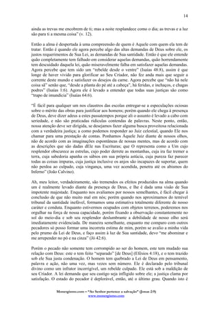 Monergismo.com – “Ao Senhor pertence a salvação” (Jonas 2:9)
www.monergismo.com
14
ainda as trevas me encobrem de ti; mas a noite resplandece como o dia; as trevas e a luz
são para ti a mesma coisa” (v. 12).
Então a alma é despertada à uma compreensão de quem é Aquele com quem ela tem de
tratar. Então é quando ele agora percebe algo das altas demandas de Deus sobre ele, os
justos requerimentos de Sua Lei, as demandas de Sua santidade. Então é que ele entende
quão completamente tem falhado em considerar aquelas demandas, quão horrendamente
tem descuidado daquela lei, quão miseravelmente falha em satisfazer aquelas demandas.
Agora percebe que tem sido um “rebelde desde o ventre” (Isaías 48:8), assim é que
longe de haver vivido para glorificar ao Seu Criador, não fez anda mais que seguir a
corrente deste mundo e satisfazer os desejos da carne. Agora percebe que “não há nele
coisa sã” senão que, “desde a planta do pé até a cabeça”, há feridas, e inchaços, e chagas
podres” (Isaías 1:6). Agora ele é levado a entender que todas suas justiças são como
“trapo de imundícia” (Isaías 64:6).
“É fácil para qualquer um nos claustros das escolas entregar-se a especulações ociosas
sobre o mérito das obras para justificar aos homens; porém quando ele chega à presença
de Deus, deve dizer adeus a estes passatempos porque ali o assunto é levado a cabo com
seriedade, e não são praticadas ridículas contendas de palavras. Neste ponto, então,
nossa atenção deve ser dirigida, se desejamos fazer alguma busca proveitosa relacionada
com a verdadeira justiça; a como podemos responder ao Juiz celestial, quando Ele nos
chamar para uma prestação de contas. Ponhamos Àquele Juiz diante de nossos olhos,
não de acordo com as imaginações espontâneas de nossas mentes, mas de acordo com
as descrições que são dadas dEle nas Escrituras; que O representa como a Um cujo
resplendor obscurece as estrelas, cujo poder derrete as montanhas, cuja ira faz tremer a
terra, cuja sabedoria apanha os sábios em sua própria astúcia, cuja pureza faz parecer
todas as coisas impuras, cuja justiça inclusive os anjos são incapazes de suportar, quem
não perdoa ao culpado, cuja vingança, uma vez acendida, penetra até os abismos do
Inferno” (João Calvino).
Ah, meu leitor, verdadeiramente, são tremendos os efeitos produzidos na alma quando
um é realmente levado diante da presença de Deus, e lhe é dada uma visão de Sua
impotente majestade. Enquanto nos avaliamos por nossos semelhantes, é fácil chegar à
conclusão de que não muito mal em nós; porém quando nos aproximamos do temível
tribunal da santidade inefável, formamos uma estimativa totalmente diferente de nosso
caráter e conduta. Enquanto estivermos ocupados com objetos terrenos, poderemos nos
orgulhar na força de nossa capacidade, porém fixando a observação constantemente no
sol do meio-dia e sob seu resplendor deslumbrante a debilidade de nosso olho será
imediatamente evidenciada. De maneira semelhante, enquanto me comparo com outros
pecadores só posso formar uma incorreta estima de mim, porém se avalio a minha vida
pelo prumo da Lei de Deus, e faço assim à luz de Sua santidade, devo “me abominar e
me arrepender no pó e na cinza” (Jó 42:6).
Porém o pecado não somente tem corrompido ao ser do homem, este tem mudado sua
relação com Deus: este o tem feito “separado” [de Deus] (Efésios 4:18), e o tem trazido
sob ele Sua justa condenação. O homem tem quebrado a Lei de Deus em pensamento,
palavra e ação, não uma vez, mas vezes sem número. Ele é declarado pelo tribunal
divino como um infrator incorrigível, um rebelde culpado. Ele está sob a maldição de
seu Criador. A lei demanda que seu castigo seja infligido sobre ele; a justiça clama por
satisfação. O estado do pecador é deplorável, então, até o último grau. Quando isto é
 