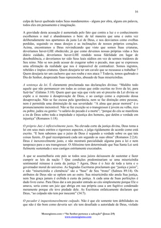 Monergismo.com – “Ao Senhor pertence a salvação” (Jonas 2:9)
www.monergismo.com
16
culpa de haver quebrado todos Seus mandamentos - alguns por obra, alguns em palavra,
todos eles em pensamento e imaginação.
A gravidade desta acusação é aumentada pelo fato que contra a luz e o conhecimento
escolhemos o mal e abandonamos o bem: de tal maneira que uma e outra vez
deliberadamente nos apartamos da justa Lei de Deus, e nos desviamos como ovelhas
perdidas, seguindo os maus desejos e as inclinações de nossos próprios corações.
Acima, encontramos a Deus reivindicando que visto que somos Suas criaturas,
deveríamos haver-LHE obedecido; já que como devemos nossas próprias vidas a Seu
diário cuidado, deveríamos haver-LHE rendido nossa fidelidade em lugar de
desobediência, e deveríamos ter sido Seus leais súditos em vez de sermos traidores de
Seu reino. Não se nos pode acusar de exagerar sobre o pecado, mas que se expressou
uma afirmação da realidade que nos é impossível de contradizer. Somos ingratos,
rebeldes e ímpias criaturas. Quem desejaria ter um cavalo que se recusasse a trabalhar ?
Quem desejaria ter um cachorro que nos rouba e nos ataca ? Todavia, temos quebrado o
Dia do Senhor, desprezado Suas repreensões, abusado de Suas misericórdias.
A sentença da lei. É claramente proclamada nas declarações divinas: “Maldito todo
aquele que não permanecer em todas as coisas que estão escritas no livro da lei, para
fazê-las” (Gálatas 3:10). Quem quer que seja que viole um só preceito da Lei divina se
expõe a si mesmo á desaprovação de Deus, e ao castigo como a expressão dessa
desaprovação. Não se faz escusa pela ignorância, nem se faz distinção entre pessoas,
nem é permitida uma diminuição de sua severidade: “A alma que pecar morrerá” é o
pronunciamento inexorável. Não se faz exceção se o transgressor é jovem ou velho, rico
ou pobre, judeu ou gentio: “o salário do pecado é a morte”; “porque do céu se manifesta
a ira de Deus sobre toda a impiedade e injustiça dos homens, que detêm a verdade em
injustiça” (Romanos 1:18).
O próprio Juiz é inflexivelmente justo. Na elevada corte da justiça divina, Deus toma a
lei em seus mais estritos e rigorosos aspectos, e julga rigidamente de acordo como está
escrito. “E bem sabemos que o juízo de Deus é segundo a verdade sobre os que tais
coisas fazem...O qual recompensará cada um segundo as suas obras” (Romanos 2:2,6).
Deus é inexoravelmente justo, e não mostrará parcialidade alguma para a lei e nem
tampouco para o seu transgressor. O Altíssimo tem determinado que Sua Santa Lei será
fielmente sustentada e seus castigos estritamente executados.
A que se assemelharia este país se todos seus juízes deixassem de sustentar e fazer
cumprir as leis da nação ? Que condições predominariam se uma misericórdia
sentimental reinasse à custa da justiça ? Agora, Deus é o Juiz de toda a terra e o
governador moral do universo. As Sagradas Escrituras proclamam que “justiça e juízo”,
e não “misericórdia e clemência” são a “base” de Seu “trono” (Salmos 89:14). Os
atributos de Deus não se opõem um ao outro. Sua misericórdia não anula Sua justiça,
nem Sua graça jamais é exibida à custa da justiça. A cada uma de Suas perfeições é
dado livre curso. Para Deus dar a um pecador entrada ao céu simplesmente porque Ele o
amava, seria como um juiz que abriga em sua própria casa a um fugitivo condenado
meramente porque ele teve piedade dele. As Escrituras enfaticamente declaram que
Deus, “ao culpado não tem por inocente” (34:7).
O pecador é inquestionavelmente culpado. Não é que ele somente tem debilidades ou
que não é tão bom como deveria ser: ele tem desafiado a autoridade de Deus, violado
 