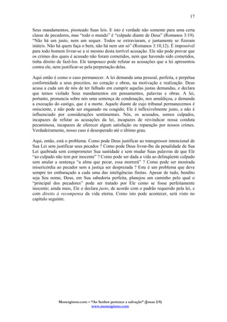 Monergismo.com – “Ao Senhor pertence a salvação” (Jonas 2:9)
www.monergismo.com
17
Seus mandamentos, pisoteado Suas leis. E isto é verdade não somente para uma certa
classe de pecadores, mas “todo o mundo” é “culpado diante de Deus” (Romanos 3:19).
“Não há um justo, nem um sequer. Todos se extraviaram, e juntamente se fizeram
inúteis. Não há quem faça o bem, não há nem um só” (Romanos 3:10,12). É impossível
para todo homem livrar-se a si mesmo desta terrível acusação. Ele não pode provar que
os crimes dos quais é acusado não foram cometidos, nem que havendo sido cometidos,
tinha direito de fazê-los. Ele tampouco pode refutar as acusações que a lei apresentou
contra ele, nem justificar-se pela perpretação delas.
Aqui então é como o caso permanecer. A lei demanda uma pessoal, perfeita, e perpétua
conformidade a seus preceitos, no coração e obras, na motivação e realização. Deus
acusa a cada um de nós de ter falhado em cumprir aquelas justas demandas, e declara
que temos violado Seus mandamentos em pensamentos, palavras e obras. A lei,
portanto, pronuncia sobre nós uma sentença de condenação, nos amaldiçoa, e demanda
a execução do castigo, que é a morte. Aquele diante de cujo tribunal permanecemos é
onisciente, e não pode ser enganado ou coagido; Ele é inflexivelmente justo, e não é
influenciado por considerações sentimentais. Nós, os acusados, somos culpados,
incapazes de refutar as acusações da lei, incapazes de reivindicar nossa conduta
pecaminosa, incapazes de oferecer algum satisfação ou reparação por nossos crimes.
Verdadeiramente, nosso caso é desesperado até o último grau.
Aqui, então, está o problema. Como pode Deus justificar ao transgressor intencional de
Sua Lei sem justificar seus pecados ? Como pode Deus livrar-lhe da penalidade de Sua
Lei quebrada sem comprometer Sua santidade e sem mudar Suas palavras de que Ele
“ao culpado não tem por inocente” ? Como pode ser dada a vida ao delinqüente culpado
sem anular a sentença “a alma que pecar, essa morrerá” ? Como pode ser mostrada
misericórdia ao pecador sem a justiça ser desprezada ? Este é um problema que deve
sempre ter embaraçado a cada uma das inteligências finitas. Apesar de tudo, bendito
seja Seu nome, Deus, em Sua sabedoria perfeita, planejou um caminho pelo qual o
“principal dos pecadores” pode ser tratado por Ele como se fosse perfeitamente
inocente; ainda mais, Ele o declara justo, de acordo com o padrão requerido pela lei, e
com direito à recompensa da vida eterna. Como isto pode acontecer, será visto no
capítulo seguinte.
 
