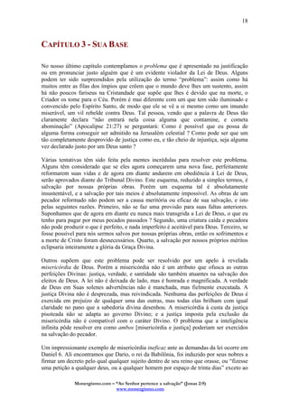 Monergismo.com – “Ao Senhor pertence a salvação” (Jonas 2:9)
www.monergismo.com
18
CAPÍTULO 3 - SUA BASE
No nosso último capítulo contemplamos o problema que é apresentado na justificação
ou em pronunciar justo alguém que é um evidente violador da Lei de Deus. Alguns
podem ter sido surpreendidos pela utilização do termo “problema”: assim como há
muitos entre as filas dos ímpios que crêem que o mundo deve lhes um sustento, assim
há não poucos fariseus na Cristandade que supõe que lhes é devido que na morte, o
Criador os tome para o Céu. Porém é mui diferente com um que tem sido iluminado e
convencido pelo Espírito Santo, de modo que ele se vê a si mesmo como um imundo
miserável, um vil rebelde contra Deus. Tal pessoa, vendo que a palavra de Deus tão
claramente declara “não entrará nela coisa alguma que contamine, e cometa
abominação” (Apocalipse 21:27) se perguntará: Como é possível que eu possa de
alguma forma conseguir ser admitido na Jerusalém celestial ? Como pode ser que um
tão completamente desprovido de justiça como eu, e tão cheio de injustiça, seja alguma
vez declarado justo por um Deus santo ?
Várias tentativas têm sido feita pela mentes incrédulas para resolver este problema.
Alguns têm considerado que se eles agora começarem uma nova fase, perfeitamente
reformarem suas vidas e de agora em diante andarem em obediência à Lei de Deus,
serão aprovados diante do Tribunal Divino. Este esquema, reduzido a simples termos, é
salvação por nossas próprias obras. Porém um esquema tal é absolutamente
insustentável, e a salvação por tais meios é absolutamente impossível. As obras de um
pecador reformado não podem ser a causa meritória ou eficaz de sua salvação, e isto
pelas seguintes razões. Primeiro, não se faz uma provisão para suas faltas anteriores.
Suponhamos que de agora em diante eu nunca mais transgrida a Lei de Deus, o que eu
tenho para pagar por meus pecados passados ? Segundo, uma criatura caída e pecadora
não pode produzir o que é perfeito, e nada imperfeito é aceitável para Deus. Terceiro, se
fosse possível para nós sermos salvos por nossas próprias obras, então os sofrimentos e
a morte de Cristo foram desnecessários. Quarto, a salvação por nossos próprios méritos
eclipsaria inteiramente a glória da Graça Divina.
Outros supõem que este problema pode ser resolvido por um apelo à revelada
misericórdia de Deus. Porém a misericórdia não é um atributo que ofusca as outras
perfeições Divinas: justiça, verdade, e santidade são também atuantes na salvação dos
eleitos de Deus. A lei não é deixada de lado, mas é honrada e magnificada. A verdade
de Deus em Suas solenes advertências não é manchada, mas fielmente executada. A
justiça Divina não é desprezada, mas reivindicada. Nenhuma das perfeições de Deus é
exercida em prejuízo de qualquer uma das outras, mas todas elas brilham com igual
claridade no pano que a sabedoria divina desenhou. A misericórdia à custa da justiça
pisoteada não se adapta ao governo Divino; e a justiça imposta pela exclusão da
misericórdia não é compatível com o caráter Divino. O problema que a inteligência
infinita pôde resolver era como ambos [misericórdia e justiça] poderiam ser exercidos
na salvação do pecador.
Um impressionante exemplo de misericórdia ineficaz ante as demandas da lei ocorre em
Daniel 6. Ali encontramos que Dario, o rei da Babilônia, foi induzido por seus nobres a
firmar um decreto pelo qual qualquer sujeito dentro de seu reino que orasse, ou “fizesse
uma petição a qualquer deus, ou a qualquer homem por espaço de trinta dias” exceto ao
 