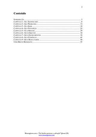 Monergismo.com – “Ao Senhor pertence a salvação” (Jonas 2:9)
www.monergismo.com
2
Conteúdo
INTRODUÇÃO..................................................................................................................... 3
CAPÍTULO 1 - SEU SIGNIFICADO ........................................................................................ 8
CAPÍTULO 2 - SEU PROBLEMA ......................................................................................... 13
CAPÍTULO 3 - SUA BASE .................................................................................................. 18
CAPÍTULO 4 - SUA NATUREZA......................................................................................... 23
CAPÍTULO 5 - SUA ORIGEM.............................................................................................. 29
CAPÍTULO 6 - SEUS OBJETOS ........................................................................................... 34
CAPÍTULO 7 - SEUS INSTRUMENTOS ................................................................................ 39
CAPÍTULO 8 - SUA EVIDÊNCIA......................................................................................... 45
CAPÍTULO 9 - SEUS RESULTADOS .................................................................................... 50
UMA BREVE BIOGRAFIA.................................................................................................. 55
 