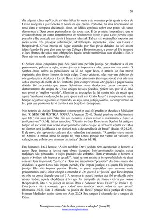 Monergismo.com – “Ao Senhor pertence a salvação” (Jonas 2:9)
www.monergismo.com
20
dar alguma clara explicação escriturística do meio e da maneira pelas quais a obra de
Cristo assegura a justificação de todos os que crêem. Portanto, há uma necessidade de
uma clara e completa declaração disto. As idéias confusas sobre este ponto são tanto
desonrosas a Deus como pertubadoras de nossa paz. É de primeira importância que o
cristão obtenha um claro entendimento do fundamento sobre o qual Deus perdoa seus
pecados e lhe concede um direto à herança celestial. Talvez isto seja melhor exposto por
meio destas três palavras: substituição, identificação, imputação. Como seu Fiador e
Responsável, Cristo entrou no lugar ocupado por Seu povo debaixo da lei, assim
identificando-Se com eles para ser seu Cabeça e Representante, e como tal Ele assumiu
e lhes libertou de todas suas obrigações legais: sendo transferidas suas dívidas a Ele, e
Seus méritos sendo transferidos a eles.
O Senhor Jesus conquistou para Seu povo uma perfeita justiça por obedecer a lei em
pensamento, palavra e ação, e esta justiça é imputada a eles, posta em sua conta. O
Senhor Jesus sofreu as penalidades da lei no lugar deles, e através de Sua morte
expiatória eles foram limpos de toda culpa. Como criaturas, eles estavam debaixo de
obrigações para obedecer a Lei de Deus; como criminosos (transgressores) eles estavam
sob a sentença da morte da lei. Portanto, para cumprir nossas obrigações e pagar nossas
dívidas foi necessário que nosso Substituto tanto obedecesse como morresse. O
derramamento do sangue de Cristo apagou nossos pecados, porém isto, por si só, não
nos provê o “melhor vestido”. Silenciar as acusações da lei contra nós de modo que
agora “nenhuma condenação há para quem está em Cristo Jesus” é simplesmente uma
benção negativa: algo mais é requerido, ou seja, uma justiça positiva, o cumprimento da
lei, para que possamos ter o direito à sua benção e recompensa.
Nos tempos do Antigo Testamento o nome sob o qual foi predito o Messias e Mediador
foi: “O SENHOR JUSTIÇA NOSSA” (Jeremias 23:6). Daniel predisse explicitamente
que Ele viria aqui para “dar fim aos pecados, e para expiar a iniqüidade, e trazer a
justiça eterna” (9:24). Isaías anunciou: “De mim se dirá: Deveras no Senhor há justiça e
força: até ele virão mas serão envergonhados todos os que se irritarem contra ele. Mas
no Senhor será justificada e se gloriará toda a descendência de Israel” (Isaías 45:24,25).
E de novo, ele representa cada um dos redimidos exclamando: “Regozijar-me-ei muito
no Senhor, a minha alma se alegra no meu Deus: porque me vestiu de vestidos de
salvação, me cobriu com o manto de justiça” (Isaías 61:10).
Em Romanos 4:6-8 lemos: “Assim também Davi declara bem-aventurado o homem a
quem Deus imputa a justiça sem obras, dizendo: Bem-aventurados aqueles cujas
maldades são perdoadas, e cujos pecados são cobertos. Bem-aventurado o homem a
quem o Senhor não imputa o pecado”. Aqui se nos mostra a inseparabilidade de duas
coisas: Deus imputando “justiça” e Deus não imputando “pecados”. As duas nunca são
divididas: a quem Deus não imputa pecado, Ele imputa justiça; e a quem Ele imputa
justiça, Ele não imputa pecado. Porém, o ponto específico que estamos mais
preocupamos que o leitor chegue a entender é: De quem é a “justiça” que Deus imputa
ou põe na conta daquele que crê ? A resposta é: aquela justiça que foi produzida pelo
nosso Fiador, aquela obediência à lei que foi cumprida de forma vicária por nosso
Responsável, isto é, “a justiça de nosso Deus e Salvador Jesus Cristo” (2 Pedro 1:1).
Esta justiça não é somente “para todos” mas também “sobre todos os que crêem”
(Romanos 3:22). Esta é chamada “a justiça de Deus” porque foi a justiça do Deus-
Homem Mediador, assim como em Atos 20:28 Seu sangue é chamado de o sangue de
Deus.
 