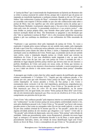 Monergismo.com – “Ao Senhor pertence a salvação” (Jonas 2:9)
www.monergismo.com
21
A “justiça de Deus” que é mencionada tão freqüentemente na Epístola aos Romanos não
se refere à justiça essencial do caráter divino, porque não é possível que ela possa ser
imputada ou transferida legalmente a nenhuma criatura. Quando se diz em 10:3 que os
Judeus “não conheceram a justiça de Deus”, certamente não significa que eles estavam
na escuridão com respeito à Divina retidão ou que eles não conhecessem nada sobre a
justiça de Deus; mas isto significa que eles eram ignorantes acerca da justiça que o
Deus-Homem Mediador vicariamente adquiriu para o Seu povo.Isto é abundantemente
claro pelo resto do versículo: “e procurando estabelecer a sua própria justiça” - não
uma retidão ou justiça própria deles, mas fazendo obras pelas quais eles esperavam
merecer aceitação diante de Deus. Tão firmemente se apegaram a esta desilução que
eles “não se sujeitaram à justiça de Deus”: isto é, eles recusaram abandonar sua justiça
própria e pôr sua confiança na obediência e nos sofrimentos do Filho encarnado de
Deus.
“Explicarei o que queremos dizer pela imputação da justiça de Cristo. Às vezes a
expressão é tomada pelos nossos teólogos em um sentido mais amplo, pela imputação
de tudo o que Cristo fez e sofreu por nossa redenção, com a qual somos livres de culpa e
permanecemos justos diante dos olhos de Deus; e assim, a imputação implica tanto na
satisfação como na obediência de Cristo. Porém aqui, eu pretendo usá-la em um sentido
mais estrito, como a imputação daquela justiça ou virtude moral que consiste na
obediência de Cristo. E por essa obediência sendo imputada à nós, se quer dizer
nenhuma outra coisa do que isto: que esta justiça de Cristo é aceitada por nós, e
admitida no lugar daquela perfeita justiça interior que deveria estar em nós mesmos: a
perfeita obediência de Cristo será posta em nossa conta, de forma que teremos os
benefícios dela, como se nós mesmos a houvéssemos realizado: e assim assumimos que
se nos é dado um direito à vida eterna como a recompensa desta justiça” (Jonathan
Edwards).
A passagem que irradia a mais clara luz sobre aquele aspecto da justificação que agora
estamos considerando é 2 Coríntios 5:21: “Aquele que não conheceu pecado, o fez
pecado por nós: para que nele fôssemos feitos justiça de Deus”. Aqui nós temos as
contra imputações: de nossos pecados a Cristo, de Sua justiça a nós. Como o
ensinamento deste versículo é de tão vital importância, permita-nos empenharmo-nos
em considerar seus termos com mais atenção. Como Cristo se “fez pecado por nós” ?
Pela imputação que Deus fez sobre Ele de nossa desobediência, ou de nossas
transgressões à lei; de igual modo, nós somos “feitos justiça de Deus nEle” (em Cristo,
não em nós mesmos) pela imputação que Deus nos faz da obediência de Cristo, de Seu
cumprimento aos preceitos da lei por nós.
Como Cristo “não conheceu pecado” pela impureza interior ou comissão pessoal, assim
nós “conhecemos” ou não tivemos justiça de nossa própria conformidade interior à lei,
nem pela obediência pessoal à ela. Como Cristo se “fez pecado” por haver sido nossos
pecados postos a Sua conta ou carregados sobre Ele em um modo judicial, e como não
foi por uma conduta criminal de Si mesmo que Ele se “fez pecado”, assim não é por
alguma atividade piedosa de nós mesmos que chegamos a ser “justos”: Cristo não se
“fez pecado” pela infusão de depravação, nem nós somos “feito justiça” pela infusão de
santidade. Ainda que pessoalmente santo, nosso Responsável, entrando em nosso lugar
legal, se entregou a Si mesmo oficialmente devedor à ira de Deus; e assim apesar de
pessoalmente malvados, temos, em virtude de nossa identificação legal com Cristo,
direito ao favor de Deus. Como a conseqüência de que Cristo se “fez pecado por nós”
 