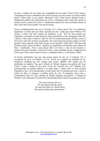 Monergismo.com – “Ao Senhor pertence a salvação” (Jonas 2:9)
www.monergismo.com
22
foi que “o Senhor fez cair sobre ele a iniqüidade de nós todos” (Isaías 53:6), assim a
conseqüência de que a obediência de Cristo foi posta em nossa conta é que Deus atribui
justiça “sobre todos os que crêem” (Romanos 3:22). Como nossos pecados foram o
fundamento judicial dos sofrimentos de Cristo, sofrimentos pelos quais Ele satisfez à
Justiça; assim a justiça de Cristo é o fundamento judicial de nossa aceitação diante de
Deus, pelo qual nosso perdão é um ato de Justiça.
Note-se cuidadosamente que em 2 Coríntios 5:21 é Deus quem “fez” ou estabeleceu
legalmente a Cristo para que fosse “pecado por nós”, ainda que como Hebreus 10:7
mostra, o Filho com boa vontade Se submeteu a isto. “Ele foi feito pecado por
imputação: os pecados de todo Seu povo foram transferidos a Ele, carregados sobre Ele,
e postos a Sua conta e tendo-os sobre Si, Ele foi tratado pela justiça de Deus como se
Ele tivesse sido não somente um pecador, mas uma massa de pecado: porque ser feito
pecado é uma expressão mais forte do que ser um pecador” (John Gill). “Para que nele
fôssemos feitos justiça de Deus” significa ser legalmente constituídos justos diante de
Deus - justificados. “Esta é uma justiça 'nEle', em Cristo, e não em nós mesmos, e
portanto devemos entender a justiça de Cristo: assim chamada porque é adquirida por
Cristo, que é Deus sobre todas as coisas, o verdadeiro Deus, e a vida eterna” (Ibid.).
O mesmo intercâmbio que tem sido postos diante de nós em 2 Coríntios 5:21 é
encontrado de novo em Gálatas 3:13,14: “Cristo nos resgatou da maldição da lei,
fazendo-se maldição por nós; porque está escrito: Maldito todo aquele que for
pendurado no madeiro; Para que a bênção de Abraão chegasse aos gentios por Jesus
Cristo”. Como o Fiador de Seu povo, Cristo foi “nascido sob a lei” (Gálatas 4:4),
permanecendo na posição judicial e no lugar deles, e tendo todos os seus pecados
imputados a Ele, e a lei encontrando-os todos sobre Ele, O condenou por eles; e assim a
justiça de Deus O entregou à maldita morte de cruz. O propósito, bem como a
conseqüência, disto foi “que a bênção de Abraão chegasse aos gentios”: a “bênção de
Abraão” (como Romanos 4 mostra) foi a justificação pela fé através da justiça de Cristo.
“Por uma Vida que não vivi,
Por uma Morte que não morri;
Na morte de Outro, na vida de Outro
Descansará minha alma eternamente.”
 
