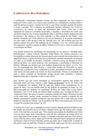 Monergismo.com – “Ao Senhor pertence a salvação” (Jonas 2:9)
www.monergismo.com
23
CAPÍTULO 4 - SUA NATUREZA
A justificação, estritamente falando, consiste em Deus imputando aos Seus eleitos a
justiça de Cristo, sendo esta a única causa meritória ou o fundamento essencial sobre o
qual Ele declara-os justos: a justiça de Cristo é a que Deus considera quando Ele perdoa
e aceita o pecador. Por a natureza da justificação fazemos referência aos elementos
constituintes da mesma, os quais são desfrutados pelo crente. Estes são, a não
imputação de culpa ou a remissão de pecados, e segundo, a investidura do crente com
um direito legal ao Céu. O único fundamento sobre o qual Deus perdoa qualquer pecado
do homem, e lhe admite ao Seu favor judicial, é a obra vicária de seu Fiador - essa
perfeita satisfação que Cristo ofereceu à lei em seu benefício. É de grande importância
ser claro sobre o fato de que Cristo foi “nascido sob a lei” não somente para que Ele
pudesse redimir Seu povo “da maldição da lei” (Gálatas 3:13), mas também para que
eles pudessem “receber a adoção de filhos” (Gálatas 4:4,5), isto é, serem investidos com
os privilégios de filhos.
Esta grande doutrina da Justificação foi proclamada em sua pureza e claridade pelos
Reformadores - Lutero, Calvino, Zanchius, Pedro Mártir, etc.; porém, começou a ser
corrompida no século dezessete por homens que tiveram somente um conhecimento mui
superficial desta, os quais ensinaram que a justificação consistia meramente na remoção
de culpa ou no perdão de pecados, excluindo o positivo acesso do homem ao favor
judicial de Deus: em outras palavras, eles restringiram a justificação à libertação do
Inferno, falhando em declarar que esta também proporciona um direito ao Céu. Este
erro foi perpetuado por John Wesley, e então pelos Irmãos de Plymouth, os quais,
negando que a justiça de Cristo é imputada ao crente, procuraram encontrar um direito à
vida eterna em uma união com Cristo em Sua ressurreição. Poucos na atualidade têm
claro o duplo conteúdo da Justificação, porque poucos hoje entendem a natureza
daquela justiça que é imputada a todos os que crêem.
Para mostrar que não temos deturpado os ensinamentos padrões dos Irmãos de
Plymouth sobre este tema, citamos a obra “Notas em Romanos” do Sr. W. Kelly. Em
sua “Introdução” ele declara: “Não há nada que impeça nosso entendimento de “a
justiça de Deus” em seu sentido usual de um atributo ou qualidade de Deus” (p. 35).
Mas como pode um “atributo” ou “qualidade” de Deus ser “sobre todos os que crêem”
(Romanos 3:22) ? O Sr. Kelly de nenhum modo reconhece que “a justiça de Deus” e a
“justiça de Cristo” são uma e a mesma, e portanto, quando ele chega a Romanos 4 (onde
se diz tanto sobre “justiça” sendo imputada ao crente) ele esvazia o conjunto de seu
bendito ensinamento tentando comprovar que esta justiça não é nada mais que nossa
própria fé, dizendo de Abraão, “sua fé na palavra de Deus como aquela que ele exerceu,
e a qual foi contada como justiça” (p. 47).
A “justiça de Cristo” que é imputada ao crente consiste daquela perfeita obediência que
Ele rendeu aos preceitos da Lei de Deus e daquela morte que Ele morreu sob o castigo
da lei. Tem sido dito com razão que: “Há a mesma necessidade da obediência de Cristo
à lei em nosso lugar, para a recompensa, como de Seu sofrimento do castigo da lei em
nosso lugar para nosso escape do castigo; e a mesma razão pela qual uma seria aceita a
nossa conta tal como a outra. Supor que Cristo faz tudo para fazer expiação por nós pelo
sofrimento é fazê-LO nosso Salvador, porém em parte. Isto é roubar-LHE a metade de
Sua glória como um Salvador. Porque se assim fosse, tudo o que Ele faz é nos livrar do
 
