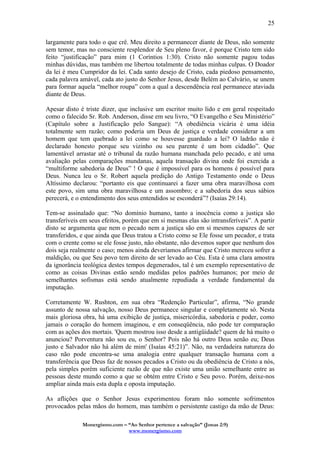 Monergismo.com – “Ao Senhor pertence a salvação” (Jonas 2:9)
www.monergismo.com
25
largamente para todo o que crê. Meu direito a permanecer diante de Deus, não somente
sem temor, mas no consciente resplendor de Seu pleno favor, é porque Cristo tem sido
feito “justificação” para mim (1 Coríntios 1:30). Cristo não somente pagou todas
minhas dúvidas, mas também me libertou totalmente de todas minhas culpas. O Doador
da lei é meu Cumpridor da lei. Cada santo desejo de Cristo, cada piedoso pensamento,
cada palavra amável, cada ato justo do Senhor Jesus, desde Belém ao Calvário, se unem
para formar aquela “melhor roupa” com a qual a descendência real permanece ataviada
diante de Deus.
Apesar disto é triste dizer, que inclusive um escritor muito lido e em geral respeitado
como o falecido Sr. Rob. Anderson, disse em seu livro, “O Evangelho e Seu Ministério”
(Capítulo sobre a Justificação pelo Sangue): “A obediência vicária é uma idéia
totalmente sem razão; como poderia um Deus de justiça e verdade considerar a um
homem que tem quebrado a lei como se houvesse guardado a lei? O ladrão não é
declarado honesto porque seu vizinho ou seu parente é um bom cidadão”. Que
lamentável arrastar até o tribunal da razão humana manchada pelo pecado, e até uma
avaliação pelas comparações mundanas, aquela transação divina onde foi exercida a
“multiforme sabedoria de Deus” ! O que é impossível para os homens é possível para
Deus. Nunca leu o Sr. Robert aquela predição do Antigo Testamento onde o Deus
Altíssimo declarou: “portanto eis que continuarei a fazer uma obra maravilhosa com
este povo, sim uma obra maravilhosa e um assombro; e a sabedoria dos seus sábios
perecerá, e o entendimento dos seus entendidos se esconderá”? (Isaías 29:14).
Tem-se assinalado que: “No domínio humano, tanto a inocência como a justiça são
transferíveis em seus efeitos, porém que em si mesmas elas são intransferíveis”. A partir
disto se argumenta que nem o pecado nem a justiça são em si mesmos capazes de ser
transferidos, e que ainda que Deus tratou a Cristo como se Ele fosse um pecador, e trata
com o crente como se ele fosse justo, não obstante, não devemos supor que nenhum dos
dois seja realmente o caso; menos ainda deveríamos afirmar que Cristo mereceu sofrer a
maldição, ou que Seu povo tem direito de ser levado ao Céu. Esta é uma clara amostra
da ignorância teológica destes tempos degenerados, tal é um exemplo representativo de
como as coisas Divinas estão sendo medidas pelos padrões humanos; por meio de
semelhantes sofismas está sendo atualmente repudiada a verdade fundamental da
imputação.
Corretamente W. Rushton, em sua obra “Redenção Particular”, afirma, “No grande
assunto de nossa salvação, nosso Deus permanece singular e completamente só. Nesta
mais gloriosa obra, há uma exibição de justiça, misericórdia, sabedoria e poder, como
jamais o coração do homem imaginou, e em conseqüência, não pode ter comparação
com as ações dos mortais. 'Quem mostrou isso desde a antigüidade? quem de há muito o
anunciou? Porventura não sou eu, o Senhor? Pois não há outro Deus senão eu; Deus
justo e Salvador não há além de mim' (Isaías 45:21)”. Não, na verdadeira natureza do
caso não pode encontra-se uma analogia entre qualquer transação humana com a
transferência que Deus faz de nossos pecados a Cristo ou da obediência de Cristo a nós,
pela simples porém suficiente razão de que não existe uma união semelhante entre as
pessoas deste mundo como a que se obtém entre Cristo e Seu povo. Porém, deixe-nos
ampliar ainda mais esta dupla e oposta imputação.
As aflições que o Senhor Jesus experimentou foram não somente sofrimentos
provocados pelas mãos do homem, mas também o persistente castigo da mão de Deus:
 