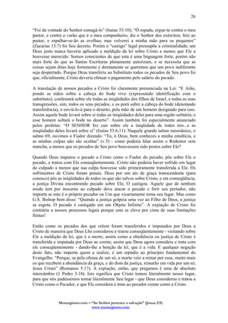 Monergismo.com – “Ao Senhor pertence a salvação” (Jonas 2:9)
www.monergismo.com
26
“Foi da vontade do Senhor esmagá-lo” (Isaías 53:10); “Ó espada, ergue-te contra o meu
pastor, e contra o varão que é o meu companheiro, diz o Senhor dos exércitos; fere ao
pastor, e espalhar-se-ão as ovelhas; mas volverei a minha mão para os pequenos”
(Zacarias 13:7) foi Seu decreto. Porém o “castigo” legal pressupõe a criminalidade; um
Deus justo nunca haveria aplicado a maldição da lei sobre Cristo a menos que Ele a
houvesse merecido. Somos conscientes de que esta é uma linguagem forte, porém não
mais forte do que as Santas Escrituras plenamente autorizam, e se necessita que as
coisas sejam ditas hoje fortemente e diretamente se queremos que um povo indiferente
seja despertado. Porque Deus transferiu ao Substituto todos os pecados de Seu povo foi
que, oficialmente, Cristo deveria efetuar o pagamento pelo salário do pecado.
A translação de nossos pecados a Cristo foi claramente prenunciada na Lei: “E Arão,
pondo as mãos sobre a cabeça do bode vivo (expressando identificação com o
substituto), confessará sobre ele todas as iniqüidades dos filhos de Israel, e todas as suas
transgressões, sim, todos os seus pecados; e os porá sobre a cabeça do bode (denotando
transferência), e enviá-lo-á para o deserto, pela mão de um homem designado para isso.
Assim aquele bode levará sobre si todas as iniqüidades deles para uma região solitária; e
esse homem soltará o bode no deserto”. Assim também foi especialmente anunciado
pelos profetas: “O SENHOR fez cair sobre ele a iniqüidade de todos nós...e as
iniqüidades deles levará sobre si” (Isaías 53:6,11). Naquele grande salmo messiânico, o
salmo 69, ouvimos o Fiador dizendo: “Tu, ó Deus, bem conheces a minha estultícia, e
as minhas culpas não são ocultas” (v.5) - como poderia falar assim o Redentor sem
mancha, a menos que os pecados de Seu povo houvessem sido postos sobre Ele?
Quando Deus imputou o pecado a Cristo como o Fiador do pecado, pôs sobre Ele o
pecado, e tratou com Ele conseqüentemente. Cristo não poderia haver sofrido em lugar
do culpado a menos que sua culpa houvesse sido primeiramente transferida a Ele. Os
sofrimentos de Cristo foram penais. Deus por um ato de graça transcendente (para
conosco) pôs as iniqüidades de todos os que são salvos sobre Cristo, e em conseqüência,
a justiça Divina encontrando pecado sobre Ele, O castigou. Aquele que de nenhum
modo tem por inocente ao culpado deve atacar o pecado e ferir seu portador, não
importa se este é o próprio pecador ou Um que vicariamente toma seu lugar. Mas como
G.S. Bishop bem disse: “Quando a justiça golpeia uma vez ao Filho de Deus, a justiça
se esgota. O pecado é castigado em um Objeto Infinito”. A expiação de Cristo foi
contrária a nossos processos legais porque esta se eleva por cima de suas limitações
finitas!
Então como os pecados dos que crêem foram transferidos e imputados por Deus a
Cristo de maneira que Deus Lhe considerou e tratou conseqüentemente - visitando sobre
Ele a maldição da lei, que é a morte; assim como a obediência ou justiça de Cristo é
transferida e imputada por Deus ao crente, assim que Deus agora considera e trata com
ele conseqüentemente - dando-lhe a benção da lei, que é a vida. E qualquer negação
deste fato, não importa quem a realize, é um repúdio ao princípio fundamental do
Evangelho. “Porque, se pela ofensa de um só, a morte veio a reinar por esse, muito mais
os que recebem a abundância da graça, e do dom da justiça, reinarão em vida por um só,
Jesus Cristo” (Romanos 5:17). A expiação, então, que pregamos é uma de absoluto
intercâmbio (1 Pedro 3:18). Isto significa que Cristo tomou literalmente nosso lugar,
para que nós pudéssemos tomar literalmente Seu lugar - que Deus considerou e tratou a
Cristo como o Pecador, e que Ele considera e trata ao pecador crente como a Cristo.
 
