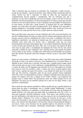 Monergismo.com – “Ao Senhor pertence a salvação” (Jonas 2:9)
www.monergismo.com
27
“Não é suficiente para um homem ser perdoado. Ele, certamente, é então inocente -
lavado de seus pecados - reposto novamente, como Adão no Éden, exatamente onde ele
estava. Porém isso não é suficiente. A Adão no Edén lhe era requerido que
verdadeiramente deveria guardar o mandamento. Não era suficiente que não o
quebrasse, ou que fosse considerado, por meio do Sangue, como se ele não o houvesse
quebrado. Ele deveria guardá-lo: ele deveria permanecer em toda as coisas que estavam
escritas no livro da lei para fazê-las. Como é satisfeita esta necessidade? O homem deve
ter uma justiça, ou Deus não o pode aceitá-lo. O homem deve ter uma obediência
perfeita, ou se não Deus não pode recompensar-lhe” (G.S. Bishop). Essa necessária e
perfeita obediência é encontrada somente naquela perfeita vida, vivida por Cristo em
obediência à lei, antes que Ele fosse à cruz, a qual é posta na conta do crente.
Não é que Deus trate como justo a um que realmente não é (isto seria uma ficção), mas
que Ele verdadeiramente faz justo ao crente, não por colocar uma natureza santa em seu
coração, mas por colocar a obediência de Cristo a sua conta. A obediência de Cristo é
legalmente transferida a ele maneira de maneira que ele é agora devida e justamente
estimado como justo pela Lei Divina. Isto é muitíssimo mais que um mero
pronunciamento de justiça sobre alguém que é sem nenhum fundamento suficiente para
o juízo de Deus para declarar-lhe justo. Não, este é um positivo ato judicial de Deus
“por meio do qual, sobre a consideração da mediação de Cristo, Ele faz uma eficaz
concessão e doação de uma verdadeira, real e perfeita justiça, igual àquela do próprio
Cristo a todos os que crêem; e contada como sendo deles, por Seu próprio ato de graça,
tanto lhes absolve do pecado como lhes outorgar o direito e posse à vida eterna” (John
Owen).
Agora nos resta mostrar o fundamento sobre o qual Deus atua nesta contra-imputação
de pecado a Cristo e de justiça a Seu povo. Esse fundamento foi o Concerto Eterno. A
objeção de que é injusto que o inocente sofra para que o culpado possa escapar, perde
toda sua força uma vez que é vista a liderança e responsabilidade de Cristo no concerto,
e o pacto de união com Ele daqueles cujos pecados Ele levou. Não poderia ter existido
uma coisa tal como um sacrifício vicário, a menos que tivesse existido alguma união
entre Cristo e aqueles por quem Ele morreu, e essa relação de união deve ter existido
antes que Ele morresse, certamente, antes de que nossos pecados fossem imputados
sobre Ele. Cristo se responsabilizou de fazer a completa satisfação da lei para Seu povo
porque Ele manteve com eles a relação de um Fiador. Porém o que justificou Sua
atuação como o Fiador deles? Ele permaneceu como seu Fiador porque Ele foi seu
Substituto: Ele atuou em seu benefício porque Ele se pôs em seu lugar. Porém, o que
justificou a substituição?
Não se pode dar uma resposta satisfatória à última questão até que a grande doutrina do
eterno pacto da união é considerada: essa é a grande relação fundamental. A união
federal entre o Redentor e os redimidos, a eleição deles em Cristo antes da fundação do
mundo (Efésios 1:4), pelo qual uma união legal foi estabelecida entre Ele e eles, é a
única que responde e justifica totalmente a outra. “Pois tanto o que santifica como os
que são santificados, vêm todos de um só; por esta causa ele não se envergonha de lhes
chamar irmãos” (Hebreus 2:11). Como a Cabeça do Concerto de Seu povo, Cristo
esteve tão relacionado a eles que suas responsabilidades necessariamente chegam a ser
Suas, e nós estamos tão relacionados a Ele que Seus méritos necessariamente chegam a
ser nossos. Assim, como dissemos em um capítulo anterior, três palavras nos dão a
chave e resumem toda a transação: substituição, identificação e imputação - todas as
 