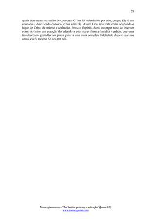Monergismo.com – “Ao Senhor pertence a salvação” (Jonas 2:9)
www.monergismo.com
28
quais descansam na união do concerto. Cristo foi substituído por nós, porque Ele é um
conosco - identificado conosco, e nós com Ele. Assim Deus nos trata como ocupando o
lugar de Cristo de mérito e aceitação. Possa o Espírito Santo outorgar tanto ao escritor
como ao leitor um coração tão aderido a esta maravilhosa e bendita verdade, que uma
transbordante gratidão nos possa guiar a uma mais completa fidelidade Àquele que nos
amou e a Si mesmo Se deu por nós.
 