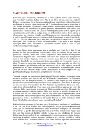Monergismo.com – “Ao Senhor pertence a salvação” (Jonas 2:9)
www.monergismo.com
29
CAPÍTULO 5 - SUA ORIGEM
Revisemos aqui, brevemente, o terreno que já temos coberto. Temos visto, primeiro,
que “justificar” significa declara justo. Não é um labor Divino, mas um veredicto
Divino, a sentença da Corte Suprema, declarando que o justificado está perfeitamente
conformado a todos os requerimentos da lei. A justificação assegura ao crente que o
Juiz de toda a terra está a favor dele, e não contra ele: aquela própria justiça está do seu
lado. Segundo, nos estendemos no grande problema aparentemente sem solução que
através disso é causado: como um Deus da verdade pode declarar justo a alguém que é
completamente desprovido de justiça, como Ele pode receber em Seu favor judicial a
alguém que é um criminoso culpado, como Ele pode exercer a misericórdia sem insultar
a justiça, como Ele pode ser misericordioso e ainda fazer cumprir as altas demandas de
Sua Lei. Terceiro, mostramos que a solução a este problema é encontrada na perfeita
satisfação à Lei Divina que o Filho encarnado rendeu, e que sobre a base daquela
satisfação Deus pode verdadeira e justamente declarar justo a todo o que
verdadeiramente crê no Evangelho.
Em nosso último artigo assinalamos que a satisfação que Cristo fez à Lei Divina
consiste de duas partes distintas, respondendo à dupla necessidade do que deve ser
justificado. Primeiro, como uma criatura responsável estou debaixo do obrigatório
compromisso de guarda a lei - amar a Deus com todo o meu coração e ao meu próximo
como a mim mesmo. Segundo, como um criminoso estou debaixo da condenação e
maldição daquela lei que constantemente tenho transgredido em pensamento, palavra e
obra. Portanto, se outro fosse atuar como meu fiador e fazer reparação por mim, ele
deveria obedecer perfeitamente todos os preceitos da lei, e então suportar a terrível
penalidade da lei. Isto é exatamente o que foi empreendido e cumprido pelo Senhor
Jesus em Sua vida virtuosa e morte vicária. Cada demanda da lei foi cumprida por Ele;
por Ele cada obrigação do crente foi completamente obedecida.
Tem sido objetado por alguns que a obediência de Cristo não podia ser imputada à conta
de outros, por haver sido “nascido sob a lei” (Gálatas 4:4) como homem, Ele devia estar
submetido à lei por Sua própria conta. Ele é um sério erro, surgido por uma falha em
reconhecer as características absolutamente únicas do Homem Cristo Jesus. À diferença
de nós, Ele nunca esteve debaixo do Paco Adâmico, e portanto não devia nada à lei.
Além disso, a humanidade de Cristo nunca teve uma existência separada: no ventre da
virgem o Filho eterno tomou a semente de Maria em união com Sua Divindade, de
forma que enquanto o primeiro homem foi da terra, terreno, “o segundo Homem, que é
o Senhor, é do céu” (1 Coríntios 15:47, versão King James, utilizada pelo autor), e em si
mesmo Ele foi infinitamente superior à lei, não devendo nada a ela, sendo pessoalmente
possuidor de todas as excelências da Divindade. Embora Ele tenha caminhado nesta
terra, “nEle habita corporalmente toda a plenitude da Divindade”.
Foi inteiramente por causa de Seu povo que o Deus-Homem Mediador foi “nascido sob
a lei”. Foi com o fim de obter para eles uma perfeita justiça, que seria posta em sua
conta, que Ele tomou sobre Si mesmo a forma de um servo e chegou a ser “obediente
até a morte”. O que foi dito acima proporciona a resposta a outra ridícula objeção que
tem sido feita contra esta bendita verdade, ou seja, que se a obediência do Homem
Cristo Jesus fosse transferível, ela estaria disponível somente para outro único homem,
vendo que de cada ser humano ser requer obedecer a lei, e que se a obediência vicária
fosse aceitável a de Deus então, deveria existir tantos fiadores separados como crentes
 