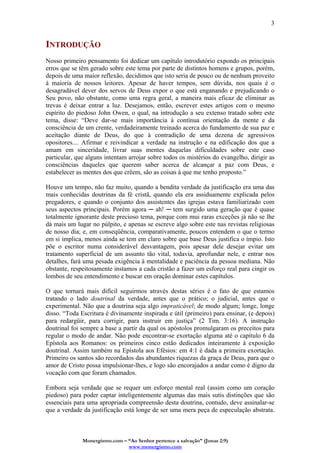 Monergismo.com – “Ao Senhor pertence a salvação” (Jonas 2:9)
www.monergismo.com
3
INTRODUÇÃO
Nosso primeiro pensamento foi dedicar um capítulo introdutório expondo os principais
erros que se têm gerado sobre este tema por parte de distintos homens e grupos, porém,
depois de uma maior reflexão, decidimos que isto seria de pouco ou de nenhum proveito
à maioria de nossos leitores. Apesar de haver tempos, sem dúvida, nos quais é o
desagradável dever dos servos de Deus expor o que está enganando e prejudicando o
Seu povo, não obstante, como uma regra geral, a maneira mais eficaz de eliminar as
trevas é deixar entrar a luz. Desejamos, então, escrever estes artigos com o mesmo
espírito do piedoso John Owen, o qual, na introdução a seu extenso tratado sobre este
tema, disse: “Deve dar-se mais importância à contínua orientação da mente e da
consciência de um crente, verdadeiramente treinado acerca do fundamento de sua paz e
aceitação diante de Deus, do que à contradição de uma dezena de agressivos
opositores.... Afirmar e reivindicar a verdade na instrução e na edificação dos que a
amam em sinceridade, livrar suas mentes daquelas dificuldades sobre este caso
particular, que alguns intentam arrojar sobre todos os mistérios do evangelho, dirigir as
consciências daqueles que querem saber acerca de alcançar a paz com Deus, e
estabelecer as mentes dos que crêem, são as coisas à que me tenho proposto.”
Houve um tempo, não faz muito, quando a bendita verdade da justificação era uma das
mais conhecidas doutrinas da fé cristã, quando ela era assiduamente explicada pelos
pregadores, e quando o conjunto dos assistentes das igrejas estava familiarizado com
seus aspectos principais. Porém agora ─ ah! ─ tem surgido uma geração que é quase
totalmente ignorante deste precioso tema, porque com mui raras exceções já não se lhe
dá mais um lugar no púlpito, e apenas se escreve algo sobre este nas revistas religiosas
de nosso dia; e, em conseqüência, comparativamente, poucos entendem o que o termo
em si implica, menos ainda se tem em claro sobre que base Deus justifica o ímpio. Isto
põe o escritor numa considerável desvantagem, pois apesar dele desejar evitar um
tratamento superficial de um assunto tão vital, todavia, aprofundar nele, e entrar nos
detalhes, fará uma pesada exigência à mentalidade e paciência da pessoa mediana. Não
obstante, respeitosamente instamos a cada cristão a fazer um esforço real para cingir os
lombos de seu entendimento e buscar em oração dominar estes capítulos.
O que tornará mais difícil seguirmos através destas séries é o fato de que estamos
tratando o lado doutrinal da verdade, antes que o prático; o judicial, antes que o
experimental. Não que a doutrina seja algo impraticável; de modo algum; longe, longe
disso. “Toda Escritura é divinamente inspirada e útil (primeiro) para ensinar, (e depois)
para redargüir, para corrigir, para instruir em justiça” (2 Tim. 3:16). A instrução
doutrinal foi sempre a base a partir da qual os apóstolos promulgaram os preceitos para
regular o modo de andar. Não pode encontrar-se exortação alguma até o capítulo 6 da
Epístola aos Romanos: os primeiros cinco estão dedicados inteiramente à exposição
doutrinal. Assim também na Epístola aos Efésios: em 4:1 é dada a primeira exortação.
Primeiro os santos são recordados das abundantes riquezas da graça de Deus, para que o
amor de Cristo possa impulsionar-lhes, e logo são encorajados a andar como é digno da
vocação com que foram chamados.
Embora seja verdade que se requer um esforço mental real (assim como um coração
piedoso) para poder captar inteligentemente algumas das mais sutis distinções que são
essenciais para uma apropriada compreensão desta doutrina, contudo, deve assinalar-se
que a verdade da justificação está longe de ser uma mera peça de especulação abstrata.
 