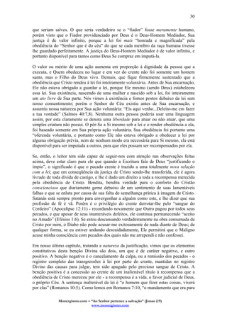 Monergismo.com – “Ao Senhor pertence a salvação” (Jonas 2:9)
www.monergismo.com
30
que seriam salvos. O que seria verdadeiro se o “fiador” fosse meramente humano,
porém visto que o Fiador providenciado por Deus é o Deus-Homem Mediador, Sua
justiça é de valor infinito, porque a lei foi mais “honrada e magnificada” pela
obediência do “Senhor que é do céu” do que se cada membro da raça humana tivesse
lhe guardado perfeitamente. A justiça do Deus-Homem Mediador é de valor infinito, e
portanto disponível para tantos como Deus Se compraz em imputá-la.
O valor ou mérito de uma ação aumenta em proporção à dignidade da pessoa que a
executa, e Quem obedeceu no lugar e em vez do crente não foi somente um homem
santo, mas o Filho do Deus vivo. Demais, que fique firmemente sustentado que a
obediência que Cristo rendeu à lei foi inteiramente voluntária. Antes de Sua encarnação,
Ele não estava obrigado a guardar a lei, porque Ele mesmo (sendo Deus) estabeleceu
essa lei. Sua existência, nascendo de uma mulher e nascido sob a lei, foi inteiramente
um ato livre de Sua parte. Nós vimos à existência e fomos postos debaixo da lei sem
nosso consentimento; porém o Senhor do Céu existiu antes de Sua encarnação, e
assumiu nossa natureza por Sua ação voluntária: “Eis aqui venho...Deleito-me em fazer
a tua vontade” (Salmos 40:7,8). Nenhuma outra pessoa poderia usar uma linguagem
assim, por esta claramente se denota uma liberdade para atuar ou não atuar, que uma
simples criatura não possui. O pôr-Se a Si mesmo sob a lei e o render obediência a ela,
foi baseado somente em Sua própria ação voluntária. Sua obediência foi portanto uma
“oferenda voluntária, e portanto como Ele não estava obrigado a obedecer a lei por
alguma obrigação prévia, nem de nenhum modo era necessária para Si mesmo, ela está
disponível para ser imputada a outros, para que eles possam ser recompensados por ela.
Se, então, o leitor tem sido capaz de seguir-nos com atenção nas observações feitas
acima, deve estar claro para ele que quando a Escritura fala de Deus “justificando o
ímpio”, o significado é que o pecado crente é trazido a uma totalmente nova relação
com a lei; que em conseqüência da justiça de Cristo sendo-lhe transferida, ele é agora
livrado de toda dívida de castigo, e lhe é dado um direito a toda a recompensa merecida
pela obediência de Cristo. Bendita, bendita verdade para o conforto do Cristão
consciencioso que diariamente geme debaixo de um sentimento de suas lamentáveis
falhas e que se enluta por causa de sua falta de semelhança prática à imagem de Cristo.
Satanás está sempre pronto para envergonhar a alguém como este, e lhe dizer que sua
profissão de fé é vã. Porém é o privilégio do crente derrotar-lhe pelo “sangue do
Cordeiro” (Apocalipse 12:11) - recordando novamente que Outro pagou por todos seus
pecados, e que apesar de seus inumeráveis defeitos, ele continua permanecendo “aceito
no Amado” (Efésios 1:6). Se estou descansando verdadeiramente na obra consumada de
Cristo por mim, o Diabo não pode acusar-me exitosamente de nada diante de Deus; de
qualquer forma, se eu estiver andando descuidadamente, Ele permitirá que o Maligno
acuse minha consciência com pecados dos quais não me arrependi e não confessei.
Em nosso último capítulo, tratando a natureza da justificação, vimos que os elementos
constitutivos desta benção Divina são dois, um que é de caráter negativo, e outro
positivo. A benção negativa é o cancelamento da culpa, ou a remissão dos pecados - o
registro completo das transgressões à lei por parte do crente, mantidas no registro
Divino das causas para julgar, tem sido apagado pelo precioso sangue de Cristo. A
benção positiva é a concessão ao crente de um inalienável título à recompensa que a
obediência de Cristo mereceu por ele - a recompensa é a vida, o favor judicial de Deus,
o próprio Céu. A sentença inalterável da lei é “o homem que fizer estas coisas, viverá
por elas” (Romanos 10:5). Como lemos em Romanos 7:10, “o mandamento que era para
 