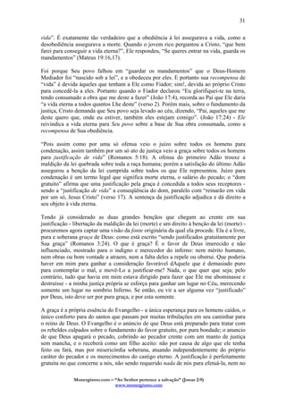 Monergismo.com – “Ao Senhor pertence a salvação” (Jonas 2:9)
www.monergismo.com
31
vida”. É exatamente tão verdadeiro que a obediência à lei assegurava a vida, como a
desobediência assegurava a morte. Quando o jovem rico perguntou a Cristo, “que bem
farei para conseguir a vida eterna?”, Ele respondeu, “Se queres entrar na vida, guarda os
mandamentos” (Mateus 19:16,17).
Foi porque Seu povo falhou em “guardar os mandamentos” que o Deus-Homem
Mediador foi “nascido sob a lei”, e a obedeceu por eles. E portanto sua recompensa de
“vida” é devida àqueles que tenham a Ele como Fiador; sim!, devida ao próprio Cristo
para concedê-la a eles. Portanto quando o Fiador declarou “Eu glorifiquei-te na terra,
tendo consumado a obra que me deste a fazer” (João 17:4), recorda ao Pai que Ele daria
“a vida eterna a todos quantos Lhe deste” (verso 2). Porém mais, sobre o fundamento da
justiça, Cristo demanda que Seu povo seja levado ao céu, dizendo, “Pai, aqueles que me
deste quero que, onde eu estiver, também eles estejam comigo”. (João 17:24) - Ele
reivindica a vida eterna para Seu povo sobre a base de Sua obra consumada, como a
recompensa de Sua obediência.
“Pois assim como por uma só ofensa veio o juízo sobre todos os homens para
condenação, assim também por um só ato de justiça veio a graça sobre todos os homens
para justificação de vida” (Romanos 5:18). A ofensa do primeiro Adão trouxe a
maldição da lei quebrada sobre toda a raça humana; porém a satisfação do último Adão
assegurou a benção da lei cumprida sobre todos os que Ele representou. Juízo para
condenação é um termo legal que significa morte eterna, o salário do pecado; o “dom
gratuito” afirma que uma justificação pela graça é concedida a todos seus receptores -
sendo a “justificação de vida” a conseqüência do dom, paralelo com “reinarão em vida
por um só, Jesus Cristo” (verso 17). A sentença da justificação adjudica e dá direito a
seu objeto à vida eterna.
Tendo já considerado as duas grandes bençãos que chegam ao crente em sua
justificação - libertação da maldição da lei (morte) e um direito à benção da lei (morte) -
procuremos agora captar uma visão da fonte originária da qual ela procede. Ela é a livre,
pura e soberana graça de Deus: como está escrito “sendo justificados gratuitamente por
Sua graça” (Romanos 3:24). O que é graça? É o favor de Deus imerecido e não
influenciado, mostrado para o indigno e merecedor do inferno: nem mérito humano,
nem obras ou bom vontade a atraem, nem a falta deles a repele ou obstrui. Que poderia
haver em mim para ganhar a consideração favorável dAquele que é demasiado puro
para contemplar o mal, e movê-Lo a justificar-me? Nada, o que quer que seja; pelo
contrário, tudo que havia em mim estava dirigido para fazer que Ele me abominasse e
destruísse - a minha justiça própria se esforça para ganhar um lugar no Céu, merecendo
somente um lugar no sombrio Inferno. Se então, eu vir a ser alguma vez “justificado”
por Deus, isto deve ser por pura graça, e por esta somente.
A graça é a própria essência do Evangelho - a única esperança para os homens caídos, o
único conforto para do santos que passam por muitas tribulações em seu caminhar para
o reino de Deus. O Evangelho é o anúncio de que Deus está preparado para tratar com
os rebeldes culpados sobre o fundamento do favor gratuito, por pura bondade; o anuncio
de que Deus apagará o pecado, cobrindo ao pecador crente com um manto de justiça
sem mancha, e o receberá como um filho aceito: não por causa de algo que ele tenha
feito ou fará, mas por misericórdia soberana, atuando independentemente do próprio
caráter do pecador e os merecimentos do castigo eterno. A justificação é perfeitamente
gratuita no que concerne a nós, não sendo requerido nada de nós para efetuá-la, nem no
 