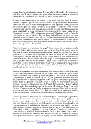 Monergismo.com – “Ao Senhor pertence a salvação” (Jonas 2:9)
www.monergismo.com
32
sentido do preço ou satisfação, nem no de preparação ou adequação. Não temos nem o
mais leve grau de mérito para oferecer como a base de nossa aceitação, e portanto se
Deus nos aceita, isto deve ser por causa de graça sem mistura com obras.
É como “o Deus de toda graça” (1 Pedro 5:10) que Jeová justifica o ímpio. É como “o
Deus de toda graça” que Ele busca, encontra e salva Seu povo: não lhes pedindo nada,
dando-lhes tudo. Isto é notavelmente apresentado com a palavra “sendo justificados
gratuitamente por Sua graça” (Romanos 3:24), sendo o propósito desse advérbio
[gratuitamente] o excluir toda consideração de algo em nós ou a partir de nós que seria a
causa ou condição de nossa justificação. Esse mesmo advérbio grego é traduzido por
“sem causa” em João 15:25 - “odiaram-me sem causa”. O ódio do mundo a Cristo foi
“sem causa” no que se referia a Ele: não havia nada nEle que, no mais leve grau,
merecesse a inimizade deles contra Ele: não havia nada nEle injusto, perverso ou mal:
em vez disso, tudo nEle era puro, santo e amável. Do mesmo modo, não há nada em nós
para causar a aprovação de Deus: por natureza não há “nada bom” em nós; mas em vez
disso, tudo o que é mal, vil e abominável.
“Sendo justificados sem causa por Sua graça”. Como isto revela o verdadeiro coração
de Deus! Embora não houvesse motivo para movê-Lo, fora de Si mesmo, havia um
dentro de Si mesmo; embora nada em nós impelisse Deus a nos justificar, Sua própria
graça O moveu, de forma que Ele planejou um modo pelo qual Seu maravilhoso amor
pudesse prover a saída e o escape ao principal dos pecadores, ao mais vil dos rebeldes.
Como está escrito, “Eu, eu mesmo, sou o que apago as tuas transgressões por amor de
mim, e dos teus pecados não me lembro” (Isaías 43:25). Maravilhosa, incomparável
graça! Não podemos nem por um momento buscar fora da graça de Deus algum motivo
ou razão pela qual Ele deveria ter fixado Seu olhar em nós, menos ainda de ter
consideração por tão miseráveis ímpios.
Então, a primeira causa movedora, que inclinou Deus a mostrar misericórdia a Seu povo
em sua condição arruinada e perdida, foi Sua própria maravilhosa graça - não pedida,
não influenciada e não merecida por nós. Ele poderia com justiça ter-nos deixados
completamente expostos à maldição da Sua Lei, sem prover-nos nenhum Fiador para
nós, como fez com os anjos caídos; porém, tal foi Sua graça para conosco que “ao Seu
próprio Filho não poupou”. “Não pelas obras de justiça que houvéssemos feito, mas
segundo a sua misericórdia, nos salvou pela lavagem da regeneração e da renovação do
Espírito Santo; Que abundantemente ele derramou sobre nós por Jesus Cristo nosso
Salvador; Para que, sendo justificados pela sua graça, sejamos feitos herdeiros segundo
a esperança da vida eterna” (Tito 3:5-7). Foi Seu próprio favor soberano e Sua boa
vontade que moveram Deus a criar este maravilho plano e método de justificação.
Contra o que tem sido dito acima, tem sido objetado pelos Socinianos [N.T.: partidários
dos ensinamentos de Faustus Socinus] e seus imitadores que isto não pode ser: se o
pecador crente é justificado sobre as bases de uma completa satisfação que tem sido
paga para Deus em favor dele por um fiador, então sua libertação da condenação e sua
recepção dentro do favor judicial de Deus dever ser um ato de pura justiça, e portanto
não poderia ser pela graça. Ou, se a justificação fosse um ato da graça divina, então um
fiador não pode haver obedecido a lei em lugar do crente. Porém isto é confundir duas
coisas distintas: a relação de Deus com Cristo o Fiador, e a relação de Deus comigo o
pecador. Foi a graça que transferiu meus pecados a Cristo; foi a justiça que castigou
Cristo por causa daqueles pecados. Foi a graça que me destinou a bem-aventurança
 