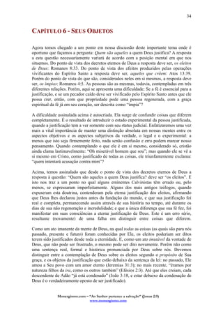 Monergismo.com – “Ao Senhor pertence a salvação” (Jonas 2:9)
www.monergismo.com
34
CAPÍTULO 6 - SEUS OBJETOS
Agora temos chegado a um ponto em nossa discussão deste importante tema onde é
oportuno que façamos a pergunta: Quem são aqueles a quem Deus justifica? A resposta
a esta questão necessariamente variará de acordo com a posição mental em que nos
situemos. Do ponto de vista dos decretos eternos de Deus a resposta deve ser, os eleitos
de Deus: Romanos 8:33. Do ponto de vista dos efeitos produzidos pelas operações
vivificantes do Espírito Santo a resposta deve ser, aqueles que crêem: Atos 13:39.
Porém do ponto de vista do que são, considerados neles em si mesmos, a resposta deve
ser, os ímpios: Romanos 4:5. As pessoas são as mesmas, todavia, contempladas em três
diferentes relações. Porém, aqui se apresenta uma dificuldade: Se a fé é essencial para a
justificação, e se um pecador caído deve ser vivificado pelo Espírito Santo antes que ele
possa crer, então, com que propriedade pode uma pessoa regenerada, com a graça
espiritual da fé já em seu coração, ser descrita como “ímpia”?
A dificuldade assinalada acima é autocriada. Ela surge de confundir coisas que diferem
completamente. É o resultado de introduzir o estado experimental da pessoa justificada,
quando a justificação tem a ver somente com seu status judicial. Enfatizaremos uma vez
mais a vital importância de manter uma distinção absoluta em nossas mentes entre os
aspectos objetivos e os aspectos subjetivos da verdade, o legal e o experimental: a
menos que isto seja firmemente feito, nada senão confusão e erro podem marcar nosso
pensamento. Quando contemplando o que ele é em si mesmo, considerado só, cristão
ainda clama lastimavelmente: “Oh miserável homem que sou”; mas quando ele se vê a
si mesmo em Cristo, como justificado de todas as coisas, ele triunfantemente exclama:
“quem intentará acusação contra mim”?
Acima, temos assinalado que desde o ponto de vista dos decretos eternos de Deus a
resposta à questão: “Quem são aqueles a quem Deus justifica? deve ser “os eleitos”. E
isto nos traz a um ponto no qual alguns eminentes Calvinistas têm errado ou, pelo
menos, se expressaram imperfeitamente. Alguns dos mais antigos teólogos, quando
expuseram esta doutrina, contenderam pela eterna justificação dos eleitos, afirmando
que Deus lhes declarou justos antes da fundação do mundo, e que sua justificação foi
real e completa, permanecendo assim através de sua história no tempo, até durante os
dias de sua não regeneração e incredulidade; e que a única diferença que sua fé fez, foi
manifestar em suas consciências a eterna justificação de Deus. Este é um erro sério,
resultante (novamente) de uma falha em distinguir entre coisas que diferem.
Como um ato imanente da mente de Deus, na qual todas as coisas (as quais são para nós
passado, presente e futuro) foram conhecidas por Ele, os eleitos poderiam ser ditos
terem sido justificados desde toda a eternidade. E, como um ato imutável da vontade de
Deus, que não pode ser frustrado, o mesmo pode ser dito novamente. Porém não como
uma sentença real, formal e histórica pronunciada por Deus sobre nós. Devemos
distinguir entre a contemplação de Deus sobre os eleitos segundo o propósito de Sua
graça, e os objetos da justificação que estão debaixo da sentença da lei: no passado, Ele
amou a Seu povo com um amor eterno (Jeremias 31:3); no mais recente, “éramos por
natureza filhos da ira, como os outros também” (Efésios 2:3). Até que eles creiam, cada
descendente de Adão “já está condenado” (João 3:18, e estar debaixo da condenação de
Deus é o verdadeiramente oposto de ser justificado).
 