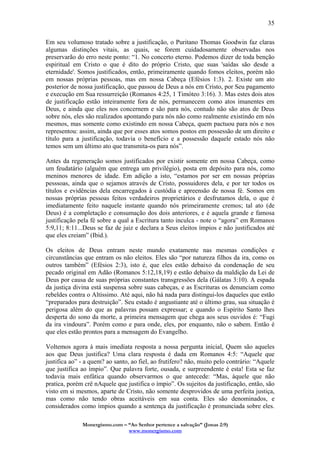 Monergismo.com – “Ao Senhor pertence a salvação” (Jonas 2:9)
www.monergismo.com
35
Em seu volumoso tratado sobre a justificação, o Puritano Thomas Goodwin faz claras
algumas distinções vitais, as quais, se forem cuidadosamente observadas nos
preservarão do erro neste ponto: “1. No concerto eterno. Podemos dizer de toda benção
espiritual em Cristo o que é dito do próprio Cristo, que suas 'saídas são desde a
eternidade'. Somos justificados, então, primeiramente quando fomos eleitos, porém não
em nossas próprias pessoas, mas em nossa Cabeça (Efésios 1:3). 2. Existe um ato
posterior de nossa justificação, que passou de Deus a nós em Cristo, por Seu pagamento
e execução em Sua ressurreição (Romanos 4:25, 1 Timóteo 3:16). 3. Mas estes dois atos
de justificação estão inteiramente fora de nós, permanecem como atos imanentes em
Deus, e ainda que eles nos concernem e são para nós, contudo não são atos de Deus
sobre nós, eles são realizados apontando para nós não como realmente existindo em nós
mesmos, mas somente como existindo em nossa Cabeça, quem pactuou para nós e nos
representou: assim, ainda que por esses atos somos postos em possessão de um direito e
título para a justificação, todavia o benefício e a possessão daquele estado nós não
temos sem um último ato que transmita-os para nós”.
Antes da regeneração somos justificados por existir somente em nossa Cabeça, como
um feudatário (alguém que entrega um privilégio), posta em depósito para nós, como
meninos menores de idade. Em adição a isto, “estamos por ser em nossas próprias
pesssoas, ainda que o sejamos através de Cristo, possuidores dela, e por ter todos os
títulos e evidências dela encarregados à custódia e apreensão de nossa fé. Somos em
nossas próprias pessoas feitos verdadeiros proprietários e desfrutamos dela, o que é
imediatamente feito naquele instante quando nós primeiramente cremos; tal ato (de
Deus) é a completação e consumação dos dois anteriores, e é aquela grande e famosa
justificação pela fé sobre a qual a Escritura tanto inculca - note o “agora” em Romanos
5:9,11; 8:11...Deus se faz de juiz e declara a Seus eleitos ímpios e não justificados até
que eles creiam” (Ibid.).
Os eleitos de Deus entram neste mundo exatamente nas mesmas condições e
circunstâncias que entram os não eleitos. Eles são “por natureza filhos da ira, como os
outros também” (Efésios 2:3), isto é, que eles estão debaixo da condenação de seu
pecado original em Adão (Romanos 5:12,18,19) e estão debaixo da maldição da Lei de
Deus por causa de suas próprias constantes transgressões dela (Gálatas 3:10). A espada
da justiça divina está suspensa sobre suas cabeças, e as Escrituras os denunciam como
rebeldes contra o Altíssimo. Até aqui, não há nada para distingui-los daqueles que estão
“preparados para destruição”. Seu estado é angustiante até o último grau, sua situação é
perigosa além do que as palavras possam expressar; e quando o Espírito Santo lhes
desperta do sono da morte, a primeira mensagem que chega aos seus ouvidos é: “Fugi
da ira vindoura”. Porém como e para onde, eles, por enquanto, não o sabem. Então é
que eles estão prontos para a mensagem do Evangelho.
Voltemos agora à mais imediata resposta a nossa pergunta inicial, Quem são aqueles
aos que Deus justifica? Uma clara resposta é dada em Romanos 4:5: “Aquele que
justifica ao” - a quem? ao santo, ao fiel, ao frutífero? não, muito pelo contrário: “Aquele
que justifica ao ímpio”. Que palavra forte, ousada, e surpreendente é esta! Esta se faz
todavia mais enfática quando observarmos o que antecede: “Mas, àquele que não
pratica, porém crê nAquele que justifica o ímpio”. Os sujeitos da justificação, então, são
visto em si mesmos, aparte de Cristo, não somente desprovidos de uma perfeita justiça,
mas como não tendo obras aceitáveis em sua conta. Eles são denominados, e
considerados como ímpios quando a sentença da justificação é pronunciada sobre eles.
 