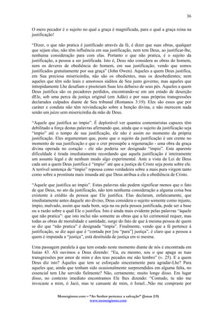 Monergismo.com – “Ao Senhor pertence a salvação” (Jonas 2:9)
www.monergismo.com
36
O mero pecador é o sujeito no qual a graça é magnificada, para o qual a graça reina na
justificação!
“Dizer, o que não pratica é justificado através da fé, é dizer que suas obras, qualquer
que sejam elas, não têm influência em sua justificação, nem tem Deus, ao justificar-lhe,
nenhuma consideração para com elas. Portanto o que não pratica, é o sujeito da
justificação, a pessoa a ser justificada. Isto é, Deus não considera as obras do homem,
nem os deveres de obediência do homem, em sua justificação; vendo que somos
justificados gratuitamente por sua graça” (John Owen). Aqueles a quem Deus justifica,
em Sua preciosa misericórdia, não são os obedientes, mas os desobedientes; nem
aqueles que têm sido leais e amorosos súditos de Seu justo governo, mas aqueles que
intrepidamente Lhe desafiam e pisoteiam Suas leis debaixo de seus pés. Aqueles a quem
Deus justifica são os pecadores perdidos, encontrando-se em um estado de deserção
dEle, sob uma perca da justiça original (em Adão) e por suas próprias transgressões
declarados culpados diante de Seu tribunal (Romanos 3:19). Eles são esses que por
caráter e conduta não têm reivindicação sobre a benção divina, e não merecem nada
senão um juízo sem misericórdia da mão de Deus.
“Aquele que justifica ao ímpio”. É deplorável ver quantos comentaristas capazes têm
debilitado a força destas palavras afirmando que, ainda que o sujeito da justificação seja
“ímpio” até o tempo de sua justificação, ele não é assim no momento da própria
justificação. Eles argumentam que, posto que o sujeito da justificação é um crente no
momento de sua justificação e que o crer pressupõe a regeneração - uma obra da graça
divina operada no coração - ele não poderia ser designado “ímpio”. Esta aparente
dificuldade é tirada imediatamente recordando que aquela justificação é inteiramente
um assunto legal e de nenhum modo algo experimental. Ante a vista da Lei de Deus
cada um a quem Deus justifica é “ímpio” até que a justiça de Cristo seja posta sobre ele.
A terrível sentença de “ímpio” repousa como verdadeira sobre a mais pura virgem tanto
como sobre a prostituta mais imunda até que Deus atribua a ela a obediência de Cristo.
“Aquele que justifica ao ímpio”. Estas palavras não podem significar menos que o fato
de que Deus, no ato da justificação, não tem nenhuma consideração a alguma coisa boa
existente à crédito da pessoa que Ele justifica. Elas declaram, enfaticamente, que
imediatamente antes daquele ato divino, Deus considera o sujeito somente como injusto,
ímpio, malvado, assim que nada bom, seja na ou pela pessoa justificada, pode ser a base
ou a razão sobre a qual Ele o justifica. Isto é ainda mais evidente pelas palavras “àquele
que não pratica”: que isto inclui não somente as obras que a lei cerimonial requer, mas
todas as obras de moralidade e santidade, surge do fato de que à mesma pessoa de quem
se diz que “não pratica” é designada “ímpia”. Finalmente, vendo que a fé pertence à
justificação, se diz aqui que é “contada por [ou “para”] justiça”, é claro que a pessoa a
quem é imputada a “justiça”, está destituída de justiça em si mesma.
Uma passagem paralela à que tem estado neste momento diante de nós é encontrada em
Isaías 43. Ali ouvimos a Deus dizendo: “Eu, eu mesmo, sou o que apaga as tuas
transgressões por amor de mim e dos teus pecados me não lembro” (v. 25). E a quem
Deus diz isto? Àqueles que tem se esforçado sinceramente para agradar-Lhe? Para
aqueles que, ainda que tenham sido ocasionalmente surpreendidos em alguma falta, no
essencial tem Lhe servido fielmente? Não, certamente; muito longe disso. Em lugar
disso, no contexto imediato encontramos Ele lhes dizendo: “Contudo, tu não me
invocaste a mim, ó Jacó, mas te cansaste de mim, ó Israel...Não me compraste por
 
