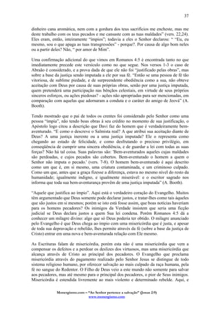 Monergismo.com – “Ao Senhor pertence a salvação” (Jonas 2:9)
www.monergismo.com
37
dinheiro cana aromática, nem com a gordura dos teus sacrifícios me encheste, mas me
deste trabalho com os teus pecados e me cansaste com as tuas maldades” (vers. 22,24).
Eles eram, então, inteiramente “ímpios”; todavia a eles o Senhor declarou: “ “Eu, eu
mesmo, sou o que apaga as tuas transgressões” - porque?. Por causa de algo bom neles
ou a partir deles? Não, “ por amor de Mim”.
Uma confirmação adicional do que vimos em Romanos 4:5 é encontrada tanto no que
imediatamente precede este versículo como no que segue. Nos versos 1-3 o caso de
Abraão é considerado, e a prova dada de que ele não foi “justificado pelas obras”, mas
sobre a base da justiça sendo imputada a ele por sua fé. “Então se uma pessoa de fé tão
vitoriosa, de sublime piedade, e de surpreendente obediência como a sua, não obteve
aceitação com Deus por causa de suas próprias obras, senão por uma justiça imputada,
quem pretenderá uma participação nas bênçãos celestiais, em virtude de seus próprios
sinceros esforços, ou ações piedosas? - ações não apropriadas para ser mencionadas, em
comparação com aquelas que adornaram a conduta e o caráter do amigo de Jeová” (A.
Booth).
Tendo mostrado que o pai de todos os crentes foi considerado pelo Senhor como uma
pessoa “ímpia”, não tendo boas obras à seu crédito no momento de sua justificação, o
Apóstolo logo citou a descrição que Davi faz do homem que é verdadeiramente bem-
aventurado. “E como o descreve o Salmista real? A que atribui sua aceitação diante de
Deus? A uma justiça inerente ou a uma justiça imputada? Ele o representa como
chegando ao estado de felicidade, e como desfrutando o precioso privilégio, em
conseqüência de cumprir uma sincera obediência, e de guardar a lei com todas as suas
forças? Não há tal coisa. Suas palavras são: 'Bem-aventurados aqueles cujas maldades
são perdoadas, e cujos pecados são cobertos. Bem-aventurado o homem a quem o
Senhor não imputa o pecado.' (vers. 7-8). O homem bem-aventurado é aqui descrito
como um que é, em si mesmo, uma criatura contaminada, e um criminoso culpado.
Como um que, antes que a graça fizesse a diferença, estava no mesmo nível do resto da
humanidade; igualmente indigno, e igualmente miserável: e o escritor sagrado nos
informa que toda sua bem-aventurança provêm de uma justiça imputada” (A. Booth).
“Aquele que justifica ao ímpio”. Aqui está o verdadeiro coração do Evangelho. Muitos
têm argumentado que Deus somente pode declarar justos, e tratar-lhes como tais àqueles
que são justos em si mesmos; porém se isto está fosse assim, que boas notícias haveriam
para os homens pecadores? Os inimigos da Verdade insistem que seria uma ficção
judicial se Deus declara justos a quem Sua lei condena. Porém Romanos 4:5 dá a
conhecer um milagre divino: algo que só Deus poderia ter obtido. O milagre anunciado
pelo Evangelho é que Deus chega ao ímpio com uma misericórdia que é justa, e apesar
de toda sua depravação e rebelião, lhes permite através da fé (sobre a base da justiça de
Cristo) entrar em uma nova e bem-aventurada relação com Ele mesmo.
As Escrituras falam de misericórdia, porém esta não é uma misericórdia que vem a
compensar os defeitos e a perdoar os deslizes dos virtuosos, mas uma misericórdia que
alcança através de Cristo ao principal dos pecadores. O Evangelho que proclama
misericórdia através do pagamento realizado pelo Senhor Jesus se distingue de todo
sistema religioso humano, por oferecer salvação ao mais culpado da raça humana, pela
fé no sangue do Redentor. O Filho de Deus veio a este mundo não somente para salvar
aos pecadores, mas até mesmo para o principal dos pecadores, o pior de Seus inimigos.
Misericórdia é estendida livremente ao mais violento e determinado rebelde. Aqui, e
 
