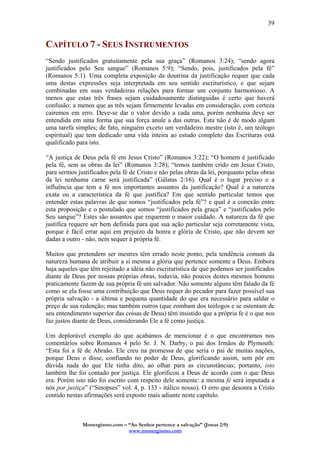 Monergismo.com – “Ao Senhor pertence a salvação” (Jonas 2:9)
www.monergismo.com
39
CAPÍTULO 7 - SEUS INSTRUMENTOS
“Sendo justificados gratuitamente pela sua graça” (Romanos 3:24); “sendo agora
justificados pelo Seu sangue” (Romanos 5:9); “Sendo, pois, justificados pela fé”
(Romanos 5:1). Uma completa exposição da doutrina da justificação requer que cada
uma destas expressões seja interpretada em seu sentido escriturístico, e que sejam
combinadas em suas verdadeiras relações para formar um conjunto harmonioso. A
menos que estas três frases sejam cuidadosamente distinguidas é certo que haverá
confusão; a menos que as três sejam firmemente levadas em consideração, com certeza
cairemos em erro. Deve-se dar o valor devido a cada uma, porém nenhuma deve ser
entendida em uma forma que sua força anule a das outras. Esta não é de modo algum
uma tarefa simples; de fato, ninguém exceto um verdadeiro mestre (isto é, um teólogo
espiritual) que tem dedicado uma vida inteira ao estudo completo das Escrituras está
qualificado para isto.
“A justiça de Deus pela fé em Jesus Cristo” (Romanos 3:22); “O homem é justificado
pela fé, sem as obras da lei” (Romanos 3:28); “temos também crido em Jesus Cristo,
para sermos justificados pela fé de Cristo e não pelas obras da lei, porquanto pelas obras
da lei nenhuma carne será justificada” (Gálatas 2:16). Qual é o lugar preciso e a
influência que tem a fé nos importantes assuntos da justificação? Qual é a natureza
exata ou a característica da fé que justifica? Em que sentido particular temos que
entender estas palavras de que somos “justificados pela fé”? e qual é a conexão entre
esta proposição e o postulado que somos “justificados pela graça” e “justificados pelo
Seu sangue”? Estes são assuntos que requerem o maior cuidado. A natureza da fé que
justifica requere ser bem definida para que sua ação particular seja corretamente vista,
porque é fácil errar aqui em prejuízo da honra e glória de Cristo, que não devem ser
dadas a outro - não, nem sequer à própria fé.
Muitos que pretendem ser mestres têm errado neste ponto, pela tendência comum da
natureza humana de atribuir a si mesma a glória que pertence somente a Deus. Embora
haja aqueles que têm rejeitado a idéia não escriturística de que podemos ser justificados
diante de Deus por nossas próprias obras, todavia, não poucos destes mesmos homens
praticamente fazem de sua própria fé um salvador. Não somente alguns têm falado da fé
como se ela fosse uma contribuição que Deus requer do pecador para fazer possível sua
própria salvação - a última e pequena quantidade do que era necessário para saldar o
preço de sua redenção; mas também outros (que zombam dos teólogos e se ostentam de
seu entendimento superior das coisas de Deus) têm insistido que a própria fe é o que nos
faz justos diante de Deus, considerando Ele a fé como justiça.
Um deplorável exemplo do que acabamos de mencionar é o que encontramos nos
comentários sobre Romanos 4 pelo Sr. J. N. Darby, o pai dos Irmãos de Plymouth:
“Esta foi a fé de Abraão. Ele creu na promessa de que seria o pai de muitas nações,
porque Deus o disse, confiando no poder de Deus, glorificando assim, sem pôr em
dúvida nada do que Ele tinha dito, ao olhar para as circunstâncias; portanto, isto
também lhe foi contado por justiça. Ele glorificou a Deus de acordo com o que Deus
era. Porém isto não foi escrito com respeito dele somente: a mesma fé será imputada a
nós por justiça” (“Sinopses” vol. 4, p. 133 - itálico nosso). O erro que desonra a Cristo
contido nestas afirmações será exposto mais adiante neste capítulo.
 
