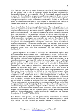 Monergismo.com – “Ao Senhor pertence a salvação” (Jonas 2:9)
www.monergismo.com
4
Não, ela é uma enunciação de um ato divinamente revelado; ela é uma enunciação de
um ato no qual cada membro de nossa raça humana deveria estar profundamente
interessado. Cada um de nós tem perdido o favor de Deus, e cada um de nós necessita
recuperar Seu favor. Se não o recuperarmos, então as conseqüências devem ser nossa
absoluta ruína e a irremediável perdição. Como seres caídos, como rebeldes culpáveis,
como pecadores perdidos, somos restaurados no favor de Deus, e se nos dá uma posição
diante dEle inestimavelmente superior à que ocupam os santos anjos; com a ajuda do
Senhor, nossa atenção será atraída à medida que prosseguirmos com nosso tema.
Como disse Abraham Booth em seu esplêndido trabalho “O reino da graça” (escrito em
1768): “Longe de ser um ponto somente teórico, este propaga sua influência através do
conjunto inteiro da teologia, flui através de toda a experiência cristã, e opera em cada
parte da santidade prática. Tal é sua grande importância, que um erro acerca deste tem
uma eficácia maligna, e é acompanhado com uma série de perigosas conseqüências.
Nem pode isto parecer estranho, quando se considera que esta doutrina da justificação
não é outra senão a maneira para que um pecador seja aceito por Deus. Sendo de tão
especial importância, ela está inseparavelmente conectada com muitas outras verdades
evangélicas, das quais não podemos contemplar a harmonia e a beleza, enquanto esta
seja mal compreendida. Até que esta doutrina apareça em sua glória, essas verdades
estarão na escuridão. Esta é, se assim poder ser chamada, um artigo fundamental; e
certamente requer nossa mais séria consideração” (de seu capítulo sobre “A
Justificação”).
A grande importância da doutrina da justificação foi sublimamente expressa pelo
puritano holandês, Witsius, quando disse: “Ela ajuda muito a revelar a glória de Deus,
cujas mais destacadas perfeições resplandecem com um lustre eminente neste assunto.
Ela manifesta a infinita bondade de Deus, pela qual Ele esteve predisposto a prover a
salvação gratuitamente para o perdido e miserável homem, ‘para o louvor e glória de
Sua graça’ (Ef. 1:6). Ela mostra também a mais estrita justiça, pela qual Ele não
passaria por alto nem a menor ofensa, exceto com a condição do compromisso
adequado, ou a plena satisfação do Mediador, ‘para que Ele seja justo, e justificador
daquele que tem fé em Jesus’ (Rom. 3:26). Esta doutrina mostra além do mais a
inescrutável sabedoria da divindade, a qual descobriu uma maneira para exercer o mais
benevolente ato de misericórdia, sem infringir a Sua mais absoluta justiça e a Sua
verdade infalível, que ameaçavam de morte ao pecador: a justiça demandava que a alma
que pecasse deveria morrer (Rom. 1:32). A verdade tem pronunciado as maldições por
não se obedecer ao Senhor (Deut. 28:15-68). A bondade, ao mesmo tempo, foi inclinada
a decretar a vida à alguns pecadores, porém de nenhuma outra forma diferente daquela
que era própria da majestade do santíssimo Deus. Aqui a sabedoria intervêm, dizendo:
‘Eu, eu sou o que apago tua transgressões por amor de mim; e eu não me lembrarei de
teus pecados’ (Isa. 43:25). Nem a justiça de Deus ou a Sua verdade terão alguma causa
de reclamação porque o pagamento completo será feito para você por um mediador.
Portanto, a incrível benevolência do Senhor Jesus resplandece, quem, ainda que Senhor
de tudo, esteve sujeito a lei, não para a obediência dela somente, porém também para a
maldição: ‘Ao que não conheceu pecado, por nós se fez pecado, para que fôssemos
feitos justiça de Deus nEle’ ” (2 Cor. 5:21).
Não deveria a alma piedosa, que está profundamente comprometida na fervente
meditação destas coisas, ascender-se em adorações a um Deus que justifica, e cantar
com a igreja: “Que Deus como tu, que perdoas a maldade, e esqueces o pecado?”
 