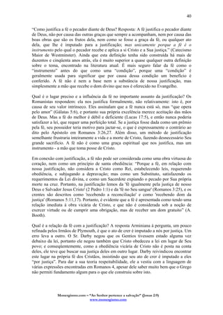 Monergismo.com – “Ao Senhor pertence a salvação” (Jonas 2:9)
www.monergismo.com
40
“Como justifica a fé o pecador diante de Deus? Resposta: A fé justifica o pecador diante
de Deus, não por causa das outras graças que sempre a acompanham, nem por causa das
boas obras que são os frutos dela, nem como se fosse a graça da fé, ou qualquer ato
dela, que lhe é imputado para a justificação; mas unicamente porque a fé é o
instrumento pelo qual o pecador recebe e aplica a si Cristo e a Sua justiça.” (Catecismo
Maior de Westminster). Ainda que esta definição tenha sido construída há mais de
duzentos e cinqüenta anos atrás, ela é muito superior a quase qualquer outra definição
sobre o tema, encontrado na literatura atual. É mais seguro falar da fé como o
“instrumento” antes do que como uma “condição”, porque uma “condição” é
geralmente usada para significar que por causa dessa condição um benefício é
conferido. A fé não é nem a base nem a substância de nossa justificação, mas
simplesmente a mão que recebe o dom divino que nos é oferecido no Evangelho.
Qual é o lugar preciso e a influência da fé no importante assunto da justificação? Os
Romanistas respondem: ela nos justifica formalmente, não relativamente: isto é, por
causa de seu valor intrínseco. Eles assinalam que a fé nunca está só, mas “que opera
pelo amor” (Gálatas 5:6), e portanto sua própria excelência merece aceitação das mãos
de Deus. Mas a fé do melhor é débil e deficiente (Lucas 17:5), e então nunca poderia
satisfazer a lei, que requer uma perfeição total. Se a justiça fosse dada como um prêmio
pela fé, seu possuidor teria motivo para jactar-se, o que é expressamente o contrário ao
dito pelo Apóstolo em Romanos 3:26,27. Além disso, um método de justificação
semelhante frustraria inteiramente a vida e a morte de Cristo, fazendo desnecessário Seu
grande sacrifício. A fé não é como uma graça espiritual que nos justifica, mas um
instrumento - a mão que toma posse de Cristo.
Em conexão com justificação, a fé não pode ser considerada como uma obra virtuosa do
coração, nem como um princípio de santa obediência: “Porque a fé, em relação com
nossa justificação, não considera a Cristo como Rei, estabelecendo leis, requerendo
obediência, e subjugando a depravação; mas como um Substituto, satisfazendo os
requerimentos da Lei divina, e como um Sacerdote expiando o pecado por Sua própria
morte na cruz. Portanto, na justificação lemos da 'fé igualmente pela justiça de nosso
Deus e Salvador Jesus Cristo' (2 Pedro 1:1) e da 'fé no Seu sangue' (Romanos 3:25), e os
crentes são descritos como 'recebendo a reconciliação' e como 'recebendo dom da
justiça' (Romanos 5:11,17). Portanto, é evidente que a fé é apresentada como tendo uma
relação imediata à obra vicária de Cristo, e que não é considerada sob a noção de
exercer virtude ou de cumprir uma obrigação, mas de receber um dom gratuito” (A.
Booth).
Qual é a relação da fé com a justificação? A resposta Arminiana à pergunta, um pouco
refinada pelos Irmãos de Plymouth, é que o ato de crer é imputado a nós por justiça. Um
erro leva a outro. O Sr. Darby negou que os Gentios tivessem estado alguma vez
debaixo da lei, portanto ele negou também que Cristo obedeceu a lei em lugar de Seu
povo; e conseqüentemente, como a obediência vicária de Cristo não é posta na conta
deles, ele teve que buscar sua justiça deles em outro lugar. Darby reivindicou encontrar
este lugar na própria fé dos Cristãos, insistindo que seu ato de crer é imputado a eles
“por justiça”. Para dar a sua teoria respeitabilidade, ele a vestiu com a linguagem de
várias expressões encontradas em Romanos 4, apesar dele saber muito bem que o Grego
não permiti fundamento algum para o que ele construiu sobre isto.
 