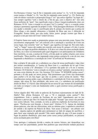 Monergismo.com – “Ao Senhor pertence a salvação” (Jonas 2:9)
www.monergismo.com
41
Em Romanos 4 lemos “sua fé lhe é imputada como justiça” (v. 5), “a fé foi imputada
como justiça a Abraão” (v. 9), “isso lhe foi imputada como justiça” (v. 22). Porém em
cada um destes versículos a preposição Grega é “eis” que nunca significa “no lugar de”,
mas sempre significa “com o intuito de, a fim de que, com o objetivo de”: tem uma
força uniforme de “para”. Seu significado exato e força é inequivocadamente claro em
Romanos 10:10: “com o coração se crê para [“eis”] a justiça”: isto é, o coração crente
alcança e permanece agarrado do próprio Cristo. “Esta passagem (Romanos 10:10) pode
nos ajudar a entender o que é a justificação pela fé, porque ela mostra que a justiça de
Deus chega a nós quando abraçamos a bondade de Deus que nos é oferecida no
Evangelho. Somos então, por esta razão, feitos justos: porque cremos que Deus é
propício a nós por meio de Cristo” (João Calvino).
O Espírito Santo tem usado as preposições gregas com uma precisão exata. Nunca Lhe
encontramos empregando “eis” em conexão com a satisfação e sacrifício de Cristo em
nosso lugar, mas somente “anti” ou “huper”, que significa em lugar de. Por outro lado,
“anti” e “huper” nunca são usados em conexão com nossa fé, porque a fé não é aceita
por Deus em lugar da perfeita obediência. A fé deve ser a base de nossa aceitação diante
de Deus, ou o meio ou instrumento pelo qual chegamos a ser participantes da verdadeira
base meritória, ou seja, a justiça de Cristo; a fé não pode ter ambas relações com nossa
justificação. “Deus justifica, não imputando como justiça a própria fé, o ato de crer, mas
imputando a obediência e a satisfação de Cristo” (Confissão de Westminster).
Que a própria fé não pode ser a substância ou a base de nossa justificação é algo claro
por muitas considerações. A “justiça de Deus (isto é, a satisfação da lei que Cristo
realizou) se revela a fé” (Romanos 1:17) e portanto não pode ser a fé em si mesma.
Romanos 10:10 declara “com o coração se crê para a justiça” portanto, esta justiça deve
ser uma coisa distinta do crer. Em Jeremias 23:6 lemos “O SENHOR justiça nossa”,
portanto a fé não pode ser nossa justiça. Não permitamos que Cristo seja destronado
para exaltar a fé em Seu lugar: que não se ponha o servo acima do mestre. “Não
reconhecemos justiça senão a que a obediência e a satisfação de Cristo nos rendeu: Seu
sangue, não nossa fé; Sua satisfação, não nosso crer, é a substância da justificação
diante de Deus” (J. Flavel). Que alterações há em nossa fé! que mistura de incredulidade
em todos os tempos! é este um fundamento sobre o qual construir nossa justificação e
esperança?
Talvez alguém dirá: Não estão as palavras da Escritura expressamente do lado do Sr.
Darby? Não afirma Romanos 4:5 que a “fé é imputada como justiça”? Nós
respondemos: Está o sentido da Escritura do seu lado? Suponhamos que eu me
dedicasse a provar que Davi foi limpo da culpa pelo “hissopo” que cresce nas paredes:
isso soaria ridículo. Sim; contudo, eu teria as palavras explícitas da Escritura m meu
apoio: “Purifica-me com hissopo, e ficarei puro” (Salmos 51:7). Apesar da claridade
destas palavras, elas não me ofereceriam, nem no mínimo grau, a aparência concebível
do sentido e do espírito da Palavra de Deus. Tem acaso o hissopo - um arbusto sem
valor - alguma espécie de aptidão para permanecer ao lado do sangue do sacrifício, e
para fazer uma expiação pelo pecado? Não maior aptidão do que a fé para ocupar o
lugar da perfeita obediência, para atuar como nossa justiça justificadora, ou procurar
nossa aceitação para com Deus!
Uma apologia é realmente devida a muitos de nossos leitores, por desperdiçar seu
tempo com tais puerilidades, porém lhes pedimos que amavelmente tenham paciência
 