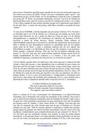 Monergismo.com – “Ao Senhor pertence a salvação” (Jonas 2:9)
www.monergismo.com
42
para conosco. Esperamos que Deus possa agradar-Se em usar este escrito para expor um
dos muitos erros graves de Darby. Porque este erro é certamente muito “grave”. Seu
ensinamento de que a fé do Cristão, em vez da obediência vicária de Cristo, é imputada
por justiça (Sr. W. Kelly, seu principal colaborador, escreveu “sua fé [a de Abraão] na
palavra de Deus como a que ele exerceu e que lhe foi contada como justiça - ver o artigo
5) faz a Deus culpado de uma mentira absoluta, porque ele O representa como dando à
fé um valor falso - o crente não tem justiça, então Deus considera a sua pobre fé como
“justiça”.
“E creu ele no SENHOR, e foi-lhe imputado isto por justiça” (Gênesis 15:6). O ponto a
ser decidido aqui é: foi a fé de Abraão em si mesma que foi tomada em conta como
justiça (idéia horrível), ou, foi a justiça de Deus em Cristo da qual a fé de Abraão
antecipadamente se apropriou? Os comentários do Apóstolo em Romanos 4:18-22
resolvem o ponto de forma decisiva. Nestes versículos Paulo enfatiza as
impossibilidades naturais que se levantam no caminho do cumprimento da promessa de
Deus a Abraão de uma descendência numerosa (a esterilidade tanto de seu próprio
corpo como do de Sara). e sobre a confiança implícita que ele teve (apesar das
dificuldades) no poder e na fidelidade de Deus de que Ele cumpriria o que prometeu.
Então, quando o Apóstolo adiciona, “Pelo que isso lhe foi também imputado como
justiça” (v. 22), este “pelo que isso” pode somente significar: Porque através da fé ele
perdeu completamente de vista a natureza e a si mesmo, e teve em conta com
indubitável segurança a suficiência do braço divino, e a certeza de seu operar”.
A fé de Abraão, querido leitor, foi nada mais e não outra coisa que a renúncia de toda
virtude e força nele mesmo, e uma dependência com a confiança de uma criança em
Deus pelo que Ele era capaz e estava desejoso de fazer. Longe, muito longe, estava sua
fé de ser um mero substituto para uma “justiça' da qual ele carecia. Longe, muito longe
estava Deus de aceitar sua fé em lugar de uma perfeita obediência a Sua Lei. Antes, a fé
de Abraão foi a ação de uma alma que encontrou sua vida, sua esperança, seu tudo no
próprio Senhor. E isto é o que a fé justificadora é: “simplesmente o instrumento pelo
qual Cristo e Sua justiça são recebidos para justificação. Ela é o vazio enchido com a
plenitude de Cristo; a impotência apoiada sobre a força de Cristo”(J. L. Girardeau).
“A melhor obediência de minhas mãos
Não ousa se apresentar diante do Teu trono;
Porém a fé pode responder Tuas reivindicações,
Por implorar o que meu Senhor realizou”.
Qual é a relação da fé com a justificação? Os Antinomianos e os hiper-Calvinistas
respondem: que é meramente uma relação de consolação ou de confiança. Sua teoria é
que os eleitos foram realmente justificados antes da fundação do mundo, e tudo o que a
fé agora faz é fazer manifesta a justificação em suas consciências. Este erro foi apoiado
por homens como W. Gadsby, J. Irons, James Wells, J.C. Philpot. Está claro que este
erro não foi originado por estes homens pelo fato de que os Puritanos já o haviam
refutado em seus dias. “Pela fé somente obtemos e recebemos o perdão dos pecados;
porque apesar de qualquer ato anterior de Deus concernente a nós em e por Cristo, não
recebemos verdadeiramente uma completa absolvição até que creiamos” (J. Owen). “É
em vão dizer que sou justificado somente com respeito ao juízo de minha própria
consciência. A fé pela qual Paulo e os outros apóstolos foram justificados, foi que por
seu crer em Cristo, eles poderiam ser justificados (Gálatas 2:15,16), e não uma crença
 