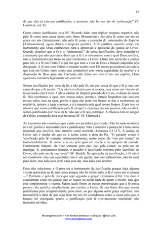 Monergismo.com – “Ao Senhor pertence a salvação” (Jonas 2:9)
www.monergismo.com
43
de que eles já estavam justificados; e portanto, não foi um ato de reafirmação” (T.
Goodwin, vol. 8).
Como somos justificados pela fé? Havendo dado uma tríplice resposta negativa: não
pela fé como uma causa unida com obras (Romanistas), não pela fé como um ato de
graça em nós (Arminianos), não pela fé como a recepção do testemunho do Espírito
(Antinomianos); agora damos a resposta positiva. A fé justifica somente como um
instrumento que Deus estabeleceu para a apreensão e aplicação da justiça de Cristo.
Quando dizemos que a fé é o “instrumento” de nossa justificação, deve entender-se
claramente que não queremos dizer que a fé é o instrumento com o qual Deus justifica,
mas o instrumento por meio do qual recebemos a Cristo. Cristo tem merecido a justiça
para nós, e a fé em Cristo é o que faz que ante a vista de Deus a benção adquirida seja
designada. A fé une com Cristo, e estando unidos com Ele somos possuidores de tudo o
que está em Cristo, tanto como seja compatível com nossa capacidade de receber e a
disposição de Deus para dar. Havendo sido feitos um com Cristo em espírito, Deus
agora nos considera legalmente um com Ele.
Somos justificados por meio da fé, e não pela fé; não por causa do que a fé é, mas por
causa do que a fé recebe. “Ela não tem eficácia por si mesma, mas como um vínculo de
nossa união com Cristo. Toda a virtude de limpeza procede de Cristo, o objeto de nossa
fé. Nós recebemos a água com nossas mãos, porém a virtude limpadora não está em
nossas mãos, mas na água, porém a água não pode nos limpar se não a recebemos; ao
recebê-la, unimos a água conosco, e é a maneira pela qual somos limpos. E por isso se
observa que nossa justificação pela fé sempre é expressa em voz passiva, não na ativa:
somos justificados por meio da fé, não que a fé nos justifique. A eficácia está no sangue
de Cristo; a recepção dela está em nossa fé” (S. Charnock).
As Escrituras não reconhece que exista um incrédulo justificado. Não há nada meritório
no crer, porém é necessário para a justificação. Não é somente a justiça de Cristo como
imputada que justifica, mas também como recebida (Romanos 5:11,17). A justiça de
Cristo não é minha até que eu a aceite como o dom do Pai. “O pecador crente é
'justificado pela fé' somente instrumentalmente, assim como ele 'vive por comer” só
instrumentalmente. O comer é o ato pelo qual ele recebe e se apropria da comida.
Estritamente falando, ele vive somente pelo pão, não pelo comer, ou pelo ato de
mastigar. E, estritamente falando, o pecador é justificado somente pelo sacrifício de
Cristo, não pelo ato de crer neste” (W. Shedd). Na aplicação da justificação, a fé não é
um construtor, mas um espectador; não é um agente, mas um instrumento; não há nada
para fazer, mas tudo para crer; nada para dar, mas tudo para receber.
Deus não selecionou a fé para ser o instrumento da justificação porque haja alguma
virtude particular na fé, mas antes porque não há mérito nela: a fé é vazia em si mesma
—” Portanto, é pela fé, para que seja segundo a graça” (Romanos 4:16). Um dom é
considerado como tal quando não se requer ou aceita nada de quem o recebe, mas que
este simplesmente o receba. Sejam quais forem as outras propriedades que a fé possa
possuir, ela justifica simplesmente por receber a Cristo. Se nos fosse dito que somos
justificados pelo arrependimento, pelo amor, ou por alguma outra graça espiritual, isto
transmitiria a idéia de que algo bom em nós foi considerado como a causa pela qual a
benção foi outorgada; porém a justificação pela fé (corretamente entendida) não
transmite tal idéia.
 