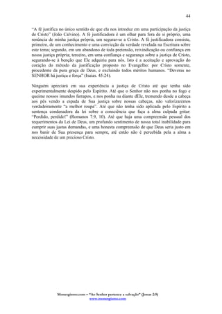 Monergismo.com – “Ao Senhor pertence a salvação” (Jonas 2:9)
www.monergismo.com
44
“A fé justifica no único sentido de que ela nos introduz em uma participação da justiça
de Cristo” (João Calvino). A fé justificadora é um olhar para fora de si próprio, uma
renúncia de minha justiça própria, um segurar-se a Cristo. A fé justificadora consiste,
primeiro, de um conhecimento e uma convicção da verdade revelada na Escritura sobre
este tema; segundo, em um abandono de toda pretensão, reivindicação ou confiança em
nossa justiça própria; terceiro, em uma confiança e segurança sobre a justiça de Cristo,
segurando-se à benção que Ele adquiriu para nós. Isto é a aceitação e aprovação do
coração do método da justificação proposto no Evangelho: por Cristo somente,
procedente da pura graça de Deus, e excluindo todos méritos humanos. “Deveras no
SENHOR há justiça e força” (Isaías. 45:24).
Ninguém apreciará em sua experiência a justiça de Cristo até que tenha sido
experimentalmente despido pelo Espírito. Até que o Senhor não nos ponha no fogo e
queime nossos imundos farrapos, e nos ponha nu diante dEle, tremendo desde a cabeça
aos pés vendo a espada de Sua justiça sobre nossas cabeças, não valorizaremos
verdadeiramente “a melhor roupa”. Até que não tenha sido aplicada pelo Espírito a
sentença condenadora da lei sobre a consciência que faça a alma culpada gritar:
“Perdido, perdido!” (Romanos 7:9, 10). Até que haja uma compreensão pessoal dos
requerimentos da Lei de Deus, um profundo sentimento de nossa total inabilidade para
cumprir suas justas demandas, e uma honesta compreensão de que Deus seria justo em
nos banir de Sua presença para sempre, até então não é percebida pela a alma a
necessidade de um precioso Cristo.
 