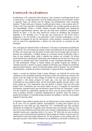 Monergismo.com – “Ao Senhor pertence a salvação” (Jonas 2:9)
www.monergismo.com
45
CAPÍTULO 8 - SUA EVIDÊNCIA
Em Romanos 3:28 o Apóstolo Paulo declarou: “que o homem é justificado pela fé sem
as obras da lei”, e então apresenta o caso de Abraão para provar suas afirmação. Porém
o Apóstolo Tiago, do mesmo caso de Abraão, tira absolutamente outra conclusão,
dizendo: “Vedes então que o homem é justificado pelas obras, e não somente pela fé”
(Tiago 2:24). Esta é uma das “contradições da Bíblia” que os infiéis apelam em apoio de
sua incredulidade. Porém o Cristão, embora encontre dificuldade para harmonizar
passagens aparentemente opostas, sabe que não pode haver nenhuma contradição na
Palavra de Deus. A fé tem uma inamovível certeza da inerrância das Escrituras
Sagradas. A fé é humilde e ora: “O que não vejo, ensina-me tu” (Jó 34:32). Nem é
preguiçosa a fé; ela estimula a seu possuidor à uma reverente examinação e à uma
diligente investigação do que lhe desconcerta e deixa perplexo, buscando descobrir o
tema de cada livro separadamente, o objetivo de cada escritor, as conexões de cada
passagem.
Ora, o desígnio do Apóstolo Paulo em Romanos 3:28 pode ser claramente percebido por
seu contexto. Ele está tratando do grande assunto da justificação de um pecador diante
de Deus: ele mostra que esta não pode ser pelas obras da lei, porque pela lei todos os
homens são condenados, e também porque se os homens fossem justificados sobre a
base de suas próprias obras, então o orgulho não poderia ser excluído. Ele afirma
positivamente que a justificação é pela graça, pela redenção que há em Cristo Jesus. Seu
raciocínio se mostrará tanto mais convincente se toda a passagem (Romanos 3:19-28)
for lida atentamente. Porque os Judeus tinham um grande respeito por Abraão, o
Apóstolo procede a mostrar no quarto capítulo de Romanos que Abraão foi justificado
daquela mesma maneira - aperte de toda obra própria, pela fé somente. Por este método
de justificação, o orgulho da criatura é rebaixado, e a graça de Deus é magnificada.
Agora, o escopo do Apóstolo Tiago é muito diferente: sua Epístola foi escrita para
contestar um erro totalmente diferente. Os homens caídos são criaturas de extremos: tão
pronto como são tirados do falso refúgio de confiar em sua própria justiça, passam ao
erro oposto e não menos perigoso de supor que, visto que eles não podem ser
justificados por suas próprias obras, não há necessidade algumas de boas obras, e não
existe perigo por viver impiamente nem por praticar o pecado. Está mui claro pelo
próprio Novo Testamento que mui pouco depois de que o Evangelho foi livremente
proclamado, surgiram muitos que converteram a graça de Deus em “dissolução”: assim,
isto não somente foi rapidamente apoiado em teoria, mas em pouco tempo teve livre
curso na prática. Portanto o propósito fundamental do Apóstolo Tiago foi mostrar a
grande perversidade e o tremendo perigo da prática da maldade, e afirmar a necessidade
imperativa das boas obras.
O Apóstolo Tiago dedicou grande parte de sua Epístola para revelar qualquer profissão
de fé vazia. No seu segundo capítulo, especialmente, se dirige para aqueles que se
apoiavam em uma idéia que eles chamavam “fé”, considerando que uma aceitação
intelectual da verdade do Evangelho seria suficiente para sua salvação, ainda que essa
não tivesse uma influência espiritual sobre seus corações, temperamentos ou conduta. O
Apóstolo mostra que a esperança deles é vã, e que a “fé” deles não era nem um pouco
superior a que era possuída pelos demônios. Pelo exemplo de Abraão, ele prova que a fé
justificadora é uma coisa muito diferente da “fé” dos professos vazios, porque está o fez
apto para executar o mais difícil e doloroso ato de obediência, até mesmo a oferta de seu
 