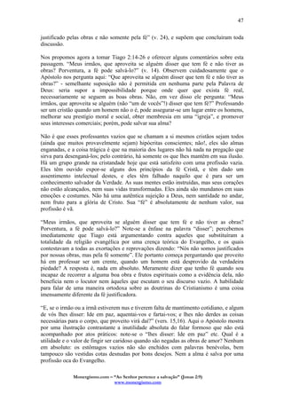 Monergismo.com – “Ao Senhor pertence a salvação” (Jonas 2:9)
www.monergismo.com
47
justificado pelas obras e não somente pela fé” (v. 24), e supõem que concluíram toda
discussão.
Nos propomos agora a tomar Tiago 2:14-26 e oferecer alguns comentários sobre esta
passagem. “Meus irmãos, que aproveita se alguém disser que tem fé e não tiver as
obras? Porventura, a fé pode salvá-lo?” (v. 14). Observem cuidadosamente que o
Apóstolo nos pergunta aqui: “Que aproveita se alguém disser que tem fé e não tiver as
obras?” - semelhante suposição não é permitida em nenhuma parte pela Palavra de
Deus: seria supor a impossibilidade porque onde quer que exista fé real,
necessariamente se seguem as boas obras. Não, em vez disso ele pergunta: “Meus
irmãos, que aproveita se alguém (não “um de vocês”!) disser que tem fé?” Professando
ser um cristão quando um homem não o é, pode assegurar-se um lugar entre os homens,
melhorar seu prestígio moral e social, obter membresia em uma “igreja”, e promover
seus interesses comerciais; porém, pode salvar sua alma?
Não é que esses professantes vazios que se chamam a si mesmos cristãos sejam todos
(ainda que muitos provavelmente sejam) hipócritas conscientes; não!, eles são almas
enganadas, e a coisa trágica é que na maioria dos lugares não há nada na pregação que
sirva para desenganá-los; pelo contrário, há somente os que lhes mantêm em sua ilusão.
Há um grupo grande na cristandade hoje que está satisfeito com uma profissão vazia.
Eles têm ouvido expor-se alguns dos princípios da fé Cristã, e têm dado um
assentimento intelectual destes, e eles têm falhado naquilo que é para ser um
conhecimento salvador da Verdade. As suas mentes estão instruídas, mas seus corações
não estão alcançados, nem suas vidas transformadas. Eles ainda são mundanos em suas
emoções e costumes. Não há uma autêntica sujeição a Deus, nem santidade no andar,
nem fruto para a glória de Cristo. Sua “fé” é absolutamente de nenhum valor, sua
profissão é vã.
“Meus irmãos, que aproveita se alguém disser que tem fé e não tiver as obras?
Porventura, a fé pode salvá-lo?” Note-se a ênfase na palavra “disser”; percebemos
imediatamente que Tiago está argumentando contra aqueles que substituíram a
totalidade da religião evangélica por uma crença teórica do Evangelho, e os quais
contestavam a todas as exortações e reprovações dizendo: “Nós não somos justificados
por nossas obras, mas pela fé somente”. Ele portanto começa perguntando que proveito
há em professar ser um crente, quando um homem está desprovido da verdadeira
piedade? A resposta é, nada em absoluto. Meramente dizer que tenho fé quando sou
incapaz de recorrer a alguma boa obra e frutos espirituais como a evidência dela, não
beneficia nem o locutor nem àqueles que escutam o seu discurso vazio. A habilidade
para falar de uma maneira ortodoxa sobre as doutrinas do Cristianismo é uma coisa
imensamente diferente da fé justificadora.
“E, se o irmão ou a irmã estiverem nus e tiverem falta de mantimento cotidiano, e algum
de vós lhes disser: Ide em paz, aquentai-vos e fartai-vos; e lhes não derdes as coisas
necessárias para o corpo, que proveito virá daí?” (vers. 15,16). Aqui o Apóstolo mostra
por uma ilustração contrastante a inutilidade absoluta do falar formoso que não está
acompanhado por atos práticos: note-se o “lhes disser: Ide em paz” etc. Qual é a
utilidade e o valor de fingir ser caridoso quando são negadas as obras de amor? Nenhum
em absoluto: os estômagos vazios não são enchidos com palavras benévolas, bem
tampouco são vestidas cotas desnudas por bons desejos. Nem a alma é salva por uma
profissão oca do Evangelho.
 