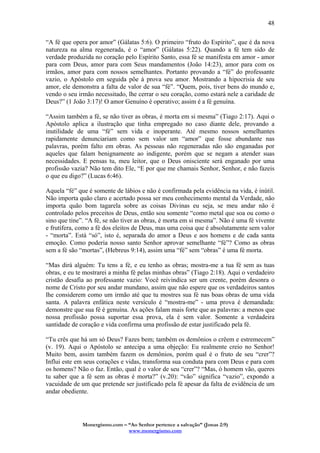Monergismo.com – “Ao Senhor pertence a salvação” (Jonas 2:9)
www.monergismo.com
48
“A fé que opera por amor” (Gálatas 5:6). O primeiro “fruto do Espírito”, que é da nova
natureza na alma regenerada, é o “amor” (Gálatas 5:22). Quando a fé tem sido de
verdade produzida no coração pelo Espírito Santo, essa fé se manifesta em amor - amor
para com Deus, amor para com Seus mandamentos (João 14:23), amor para com os
irmãos, amor para com nossos semelhantes. Portanto provando a “fé” do professante
vazio, o Apóstolo em seguida põe à prova seu amor. Mostrando a hipocrisia de seu
amor, ele demonstra a falta de valor de sua “fé”. “Quem, pois, tiver bens do mundo e,
vendo o seu irmão necessitado, lhe cerrar o seu coração, como estará nele a caridade de
Deus?” (1 João 3:17)! O amor Genuíno é operativo; assim é a fé genuína.
“Assim também a fé, se não tiver as obras, é morta em si mesma” (Tiago 2:17). Aqui o
Apóstolo aplica a ilustração que tinha empregado no caso diante dele, provando a
inutilidade de uma “fé” sem vida e inoperante. Até mesmo nossos semelhantes
rapidamente denunciariam como sem valor um “amor” que fosse abundante nas
palavras, porém falto em obras. As pessoas não regeneradas não são enganadas por
aqueles que falam benignamente ao indigente, porém que se negam a atender suas
necessidades. E pensas tu, meu leitor, que o Deus onisciente será enganado por uma
profissão vazia? Não tem dito Ele, “E por que me chamais Senhor, Senhor, e não fazeis
o que eu digo?” (Lucas 6:46).
Aquela “fé” que é somente de lábios e não é confirmada pela evidência na vida, é inútil.
Não importa quão claro e acertado possa ser meu conhecimento mental da Verdade, não
importa quão bom tagarela sobre as coisas Divinas eu seja, se meu andar não é
controlado pelos preceitos de Deus, então sou somente “como metal que soa ou como o
sino que tine”. “A fé, se não tiver as obras, é morta em si mesma”. Não é uma fé vivente
e frutífera, como a fé dos eleitos de Deus, mas uma coisa que é absolutamente sem valor
- “morta”. Está “só”, isto é, separada do amor a Deus e aos homens e de cada santa
emoção. Como poderia nosso santo Senhor aprovar semelhante “fé”? Como as obras
sem a fé são “mortas”, (Hebreus 9:14), assim uma “fé” sem “obras” é uma fé morta.
“Mas dirá alguém: Tu tens a fé, e eu tenho as obras; mostra-me a tua fé sem as tuas
obras, e eu te mostrarei a minha fé pelas minhas obras” (Tiago 2:18). Aqui o verdadeiro
cristão desafia ao professante vazio: Você reivindica ser um crente, porém desonra o
nome de Cristo por seu andar mundano, assim que não espere que os verdadeiros santos
lhe considerem como um irmão até que tu mostres sua fé nas boas obras de uma vida
santa. A palavra enfática neste versículo é “mostra-me” - uma prova é demandada:
demonstre que sua fé é genuína. As ações falam mais forte que as palavras: a menos que
nossa profissão possa suportar essa prova, ela é sem valor. Somente a verdadeira
santidade de coração e vida confirma uma profissão de estar justificado pela fé.
“Tu crês que há um só Deus? Fazes bem; também os demônios o crêem e estremecem”
(v. 19). Aqui o Apóstolo se antecipa a uma objeção: Eu realmente creio no Senhor!
Muito bem, assim também fazem os demônios, porém qual é o fruto de seu “crer”?
Influi este em seus corações e vidas, transforma sua conduta para com Deus e para com
os homens? Não o faz. Então, qual é o valor de seu “crer”? “Mas, ó homem vão, queres
tu saber que a fé sem as obras é morta?” (v.20): “vão” significa “vazio”, expondo a
vacuidade de um que pretende ser justificado pela fé apesar da falta de evidência de um
andar obediente.
 