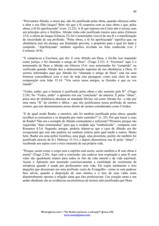 Monergismo.com – “Ao Senhor pertence a salvação” (Jonas 2:9)
www.monergismo.com
49
“Porventura Abraão, o nosso pai, não foi justificado pelas obras, quando ofereceu sobre
o altar o seu filho Isaque? Bem vês que a fé cooperou com as suas obras e que, pelas
obras, a fé foi aperfeiçoada” (vers. 21,22). A fé que repousa em Cristo não é ociosa, mas
um princípio ativo e frutífero. Abraão tinha sido justificado muitos anos antes (Gênesis
15:6; a oferta de Isaque (Gênesis 22) foi o testemunho visível de sua fé e a manifestação
da sinceridade de sua profissão. “Pelas obras, a fé foi aperfeiçoada” significa que, na
obediência real ela alcança sua finalidade prevista, o propósito para o qual foi dada é
cumprido. “Aperfeiçoada” também significa revelada ou feita conhecida (ver 2
Coríntios 10:9).
“E cumpriu-se a Escritura, que diz: E creu Abraão em Deus, e foi-lhe isso imputado
como justiça, e foi chamado o amigo de Deus”. (Tiago 2:23). A “Escritura” aqui é o
testemunho de Deus a Abraão em Gênesis 15:6: esse testemunho foi “cumprido” ou
verificado quando Abraão deu a demonstração suprema de sua obediência a Deus. O
sermos informados aqui que Abraão foi “chamado o amigo de Deus” está em uma
formosa concordância com o teor de toda esta passagem, como está claro de uma
comparação com João 15:14: “Vós sereis meus amigos, se fizerdes o que eu vos
mando”.
“Vedes, então, que o homem é justificado pelas obras e não somente pela fé” .(Tiago
2:24). No “Vedes, então” o apóstolo tira sua “conclusão” do anterior. É pelas “obras”,
pelos atos de obediência absoluta ao mandado Divino, tal como Abraão fez - e não por
uma mera “fé” do cérebro e lábios - que nós justificamos nossa profissão de sermos
crentes, que nós demonstramos nosso direito de sermos considerados como Cristãos.
“E de igual modo Raabe, a meretriz, não foi também justificada pelas obras, quando
recolheu os emissários e os despediu por outro caminho?” (v. 25). Por que trazer o caso
de Raabe? Não era o exemplo de Abraão contundente e suficiente? Primeiro, porque são
requeridas “duas testemunhas” para que a verdade seja “estabelecida” - comparar com
Romanos 4:3,6. Segundo, porque, poderia objetar-se que o caso de Abraão era tão
excepcional que este não poderia ser nenhum critério pelo qual medir a outros. Muito
bem: Raabe era uma pobre Gentílica, uma pagã, uma prostituta; porém ela também foi
justificada através da fé ( Hebreus 11:31), e depois demonstrou sua fé pelas “obras” -
recebendo aos espias com o risco iminente de sua própria vida.
“Porque, assim como o corpo sem o espírito está morto, assim também a fé sem obras é
morta” (Tiago 2:26). Aqui está a conclusão: um cadáver sem respiração e uma fé sem
valor são igualmente inúteis para todos os fins da vida natural e da vida espiritual.
Assim o Apóstolo tem mostrado conclusivamente a inutilidade da vestimenta da
ortodoxia quando é usada por professantes sem vida. Ele expôs totalmente o erro
daqueles que descansam em uma profissão vazia do Evangelho - como se esta pudesse
lhes salvar, quando a disposição de suas mentes e o teor de suas vidas eram
diametralmente opostas à religião santa que eles professavam. Um coração santo e um
andar obediente são as evidências escriturísticas de termos sido justificados por Deus.
 