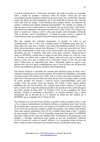 Monergismo.com – “Ao Senhor pertence a salvação” (Jonas 2:9)
www.monergismo.com
51
A terrível sentença da lei, “Certamente morrerás”, não pode em justiça ser executada
sobre o Fiador do pecador e tampouco sobre ele mesmo. Assim que por uma
necessidade existente na própria natureza do governo moral, deve resultar que o pecador
crente seja liberto de toda condenação, isto é, tão absolvido da mesma que é elevado
sobre todo risco de castigo. Assim declarou nosso próprio Senhor, nas palavras tão
simples e enfáticas para admitir nenhuma mal-entendido: “Na verdade, na verdade vos
digo que quem ouve a minha palavra e crê naquele que me enviou tem a vida eterna e
não entrará em condenação, mas passou da morte para a vida” (João 5:24). Aquele, cujo
trono se assenta em “justiça e juízo”, selou para sempre estas declaração, afirmando
“Não te deixarei, nem te desampararei”. A espada da justiça partiria o capacete do
Todo-Poderoso antes que qualquer alma Divinamente perdoada possa parecer.
Mas não somente são remitidos eternamente os pecados de todos os que
verdadeiramente vêm a Cristo, mas a própria justiça do Redentor passa para eles, é
posta sobre eles, para que se impute a sua conta uma obediência perfeita à lei. Esta é
deles, não por promessa, mas por dom (Romanos 5:17), por uma concessão real. Não é
que Deus simplesmente os trate como se eles fossem justos, eles são justos e assim são
declarados por Ele. E portanto, cada alma crente pode exclamar: “Regozijar-me-ei
muito no SENHOR, a minha alma se alegra no meu Deus, porque me vestiu de vestes
de salvação, me cobriu com o manto de justiça, como um noivo que se adorna com
atavios e como noiva que se enfeita com as suas jóias” (Isaías 61:10). Oh, que cada
leitor Cristão possa ser capacitado para clara e fortemente manter-se seguro a este
glorioso fato: que ele é agora verdadeiramente justo à vista de Deus, está em possessão
real de uma obediência que deixa satisfeita cada demanda da lei.
Esta benção indizível é concedida não somente pela admirável graça de Deus, mas é
realmente requerida por sua inexorável justiça. Isto também foi estipulado e concordado
no pacto no qual o Pai entrou com o Filho. Este é o motivo pelo qual o Redentor viveu
aqui sobre a terra por mais de trinta anos antes de que fosse à cruz para sofrer o castigo
de nossos pecados: Ele assumiu e removeu nossas responsabilidades; como uma
criança, como um jovem, como um homem, Ele rendeu à Deus aquela perfeita
obediência que nós Lhe devíamos. Ele “cumpriu toda justiça” (Mateus 3:15) por Seu
povo, e assim como o que não conheceu pecado se fez pecado por eles, assim eles agora
são feitos “justiça de Deus nEle” (2 Coríntios 5:21). E por consegüinte faz Jeová
declarar: “Porque as montanhas se desviarão e os outeiros tremerão; mas a minha
benignidade não se desviará de ti, e o concerto da minha paz não mudará, diz o
SENHOR, que se compadece de ti” (Isaías 54:10).
Por realmente crer com uma fé que justifica, o pecador recebe ao próprio Cristo, se une
a Ele, e torna-se imediatamente um heideiro de Deus e co-herdeiro com Cristo. Isto lhe
dá um direito para e uma para com e um interesse nos benefícios da Sua mediação. Pela
fé em Cristo ele recebeu não somente o perdão dos pecados, mas também uma herança
entre todos aqueles santificados (Atos 26:18), o Espírito Santo (dado a ele) é “o penhor
da nossa herança” (Efésios 1:13,14). O pecador crente pode dizer agora “no SENHOR
há justiça” (Isaías 45:24). Este está “perfeito nEle” (Colossenses 2:10), porque por “uma
oblação” o Salvador “aperfeiçoou para sempre os que são santificados” (Hebreus
10:14). O crente foi “aceito no Amado” (Efésios 1:6), e permanece diante do trono de
Deus vestido em uma vestimenta mais excelente do que a usada pelos santos anjos.
 