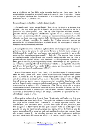 Monergismo.com – “Ao Senhor pertence a salvação” (Jonas 2:9)
www.monergismo.com
53
que a obediência de Seu Filho seria imputada àqueles que vivem uma vida de
mundaneidade, auto-satisfação e gratificando as luxúrias da carne. Longe disso: “Assim
que, se alguém está em Cristo, nova criatura é: as coisas velhas já passaram; eis que
tudo se fez novo” (2 Coríntios 5:17).
Resumindo agora os benditos resultados da justificação.
1. Os pecados dos crentes são perdoados. “Por este se vos anuncia a remissão dos
pecados. E de tudo o que, pela lei de Moisés, não pudestes ser justificados, por ele é
justificado todo aquele que crê” (Atos 13:38,39). Todos os pecados do crente, passados,
presentes e futuros, foram postos sobre Cristo e expiados por Ele. Ainda que os pecados
não possam ser realmente perdoados antes de que eles realmente sejam cometidos, não
obstante, sua dívida para com a maldição da lei foi virtualmente remitida na Cruz, antes
de serem realmente cometidos. Os pecados dos Cristãos envolvem somente as
espitupalações governamentais de Deus nesta vida, e estes são remitidos sobre a base de
um sincero arrependimento e confissão.
2. É outorgado um direito inalienável à glória eterna. Cristo adquiriu para Seu povo o
prêmio da benção da lei que é a vida eterna. Portanto o Espírito Santo assegura ao
Cristão que ele foi gerado “para uma herança incorruptível, incontaminável e que se não
pode murchar, guardada nos céus para ele” (1 Pedro 1:4). Não somente é essa herença
revervada para todos os justificados, mas todos eles são preservados para ela, como o
próprio versículo seguinte declara: “que, mediante a fé, estais guardados na virtude de
Deus, para a salvação já prestes para se revelar no último tempo” (v. 5) - “guardados”
de cometer o pecado imperdoável, de apostatar da verdade, de ser enganados fatalmente
pelo Diabo; tão “guardados” que o poder de Deus previne que nenhuma coisa os separe
de Seu amor em Cristo Jesus (Romanos 8:35-38).
3. Reconciliação com o próprio Deus. “Sendo, pois, justificados pela fé, temos paz com
Deus por nosso Senhor Jesus Cristo....fomos reconciliados com Deus pela morte de seu
Filho” (Romanos 5:1,10). Até que os homens sejam justificados, eles estão em guerra
com Deus, e Ele está contra eles, 'irado todos os dias contra o ímpio” (Salmos 7:11). É
terrível, acima do que as palavras possam expressar, a condição daqueles que estão
debaixo da condenação: suas mentes são inimizade contra Deus (Romanos 8:7), todos
seus caminhos se opõem a Ele (Colossenses 1:21). Mas na conversão o pecador
arremessa as armas de suas rebelião e se rende às justas demandas de Cristo, e por Ele é
reconciliado com Deus. A reconciliação é dar um fim à contenda, é reunir àqueles em
desacordo, é transformar os inimigos em amigos. Entre Deus e o jusificado há paz -
efeutada pelo sangue de Cristo.
4. Uma posição inalterável no favor de Deus. “Sendo, pois, justificados pela fé, temos
paz com Deus por nosso Senhor Jesus Cristo; pelo qual também temos entrada pela fé a
esta graça, na qual estamos firmes” (Romanos 5:1,2). Marque a palavra “também”: não
somente tem Cristo desviado a ira de Deus que estava sobre nós mas, em adição, Ele
tem assegurado a benevolência de Deus para conosco. Antes da justificação nossa
posição era uma de inexpremível desgraça, mas agora, através de Cristo, é uma de
graças sem sombras. Deus agora tem nada mais que boa disposição para conosco. Deus
não somente cessou de estar ofendido conosco, mas está inteiramente satisfeito
conosco; não somente Ele nunca nos afligirá com castigo, mas Ele nunca cessará de
 