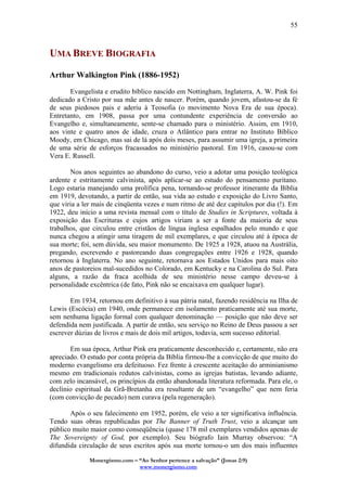 Monergismo.com – “Ao Senhor pertence a salvação” (Jonas 2:9)
www.monergismo.com
55
UMA BREVE BIOGRAFIA
Arthur Walkington Pink (1886-1952)
Evangelista e erudito bíblico nascido em Nottingham, Inglaterra, A. W. Pink foi
dedicado a Cristo por sua mãe antes de nascer. Porém, quando jovem, afastou-se da fé
de seus piedosos pais e aderiu à Teosofia (o movimento Nova Era de sua época).
Entretanto, em 1908, passa por uma contundente experiência de conversão ao
Evangelho e, simultaneamente, sente-se chamado para o ministério. Assim, em 1910,
aos vinte e quatro anos de idade, cruza o Atlântico para entrar no Instituto Bíblico
Moody, em Chicago, mas sai de lá após dois meses, para assumir uma igreja, a primeira
de uma série de esforços fracassados no ministério pastoral. Em 1916, casou-se com
Vera E. Russell.
Nos anos seguintes ao abandono do curso, veio a adotar uma posição teológica
ardente e estritamente calvinista, após aplicar-se ao estudo do pensamento puritano.
Logo estaria manejando uma prolífica pena, tornando-se professor itinerante da Bíblia
em 1919, devotando, a partir de então, sua vida ao estudo e exposição do Livro Santo,
que viria a ler mais de cinqüenta vezes e num ritmo de até dez capítulos por dia (!). Em
1922, deu início a uma revista mensal com o título de Studies in Scriptures, voltada à
exposição das Escrituras e cujos artigos viriam a ser a fonte da maioria de seus
trabalhos, que circulou entre cristãos de língua inglesa espalhados pelo mundo e que
nunca chegou a atingir uma tiragem de mil exemplares, e que circulou até à época de
sua morte; foi, sem dúvida, seu maior monumento. De 1925 a 1928, atuou na Austrália,
pregando, escrevendo e pastoreando duas congregações entre 1926 e 1928, quando
retornou à Inglaterra. No ano seguinte, retornava aos Estados Unidos para mais oito
anos de pastoreios mal-sucedidos no Colorado, em Kentucky e na Carolina do Sul. Para
alguns, a razão da fraca acolhida de seu ministério nesse campo deveu-se à
personalidade excêntrica (de fato, Pink não se encaixava em qualquer lugar).
Em 1934, retornou em definitivo à sua pátria natal, fazendo residência na Ilha de
Lewis (Escócia) em 1940, onde permanece em isolamento praticamente até sua morte,
sem nenhuma ligação formal com qualquer denominação — posição que não deve ser
defendida nem justificada. A partir de então, seu serviço no Reino de Deus passou a ser
escrever dúzias de livros e mais de dois mil artigos, todavia, sem sucesso editorial.
Em sua época, Arthur Pink era praticamente desconhecido e, certamente, não era
apreciado. O estudo por conta própria da Bíblia firmou-lhe a convicção de que muito do
moderno evangelismo era defeituoso. Fez frente à crescente aceitação do arminianismo
mesmo em tradicionais redutos calvinistas, como as igrejas batistas, levando adiante,
com zelo incansável, os princípios da então abandonada literatura reformada. Para ele, o
declínio espiritual da Grã-Bretanha era resultante de um “evangelho” que nem feria
(com convicção de pecado) nem curava (pela regeneração).
Após o seu falecimento em 1952, porém, ele veio a ter significativa influência.
Tendo suas obras republicadas por The Banner of Truth Trust, veio a alcançar um
público muito maior como conseqüência (quase 178 mil exemplares vendidos apenas de
The Sovereignty of God, por exemplo). Seu biógrafo Iain Murray observou: “A
difundida circulação de seus escritos após sua morte tornou-o um dos mais influentes
 