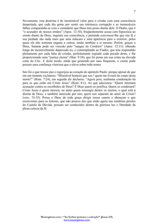 Monergismo.com – “Ao Senhor pertence a salvação” (Jonas 2:9)
www.monergismo.com
7
Novamente; esta doutrina é de inestimável valor para o cristão com uma consciência
despertada, que cada dia geme por sentir sua intrínseca corrupção e as inumeráveis
falhas comparando-se com o estandarte que Deus tem posto diante dele. O Diabo, que é
“o acusador de nossos irmãos” (Apoc. 12:10), freqüentemente acusa com hipocrisia ao
crente diante de Deus, inquieta sua consciência, e pretende convencer-lhe que sua fé e
sua piedade são nada mais que uma máscara e uma aparência para o exterior, pelos
quais ele não somente engana a outros, senão também a si mesmo. Porém, graças a
Deus, Satanás pode ser vencido pelo “sangue do Cordeiro” (Apoc. 12:11): olhando
longe do incuravelmente depravado eu, e contemplando ao Fiador, que tem respondido
plenamente por cada falta do cristão, perfeitamente expiado cada pecado deste, e lhe
proporcionado uma “justiça eterna” (Dan. 9:24), que foi posta em sua conta na elevada
corte do Céu.. E deste modo, ainda que gemendo por suas fraquezas, o crente pode
possuir uma confiança vitoriosa que o eleva sobre todo temor.
Isto foi o que trouxe paz e regozijou ao coração do apóstolo Paulo: porque apesar de que
em um instante exclamou: “Miserável homem que sou ! quem me livrará do corpo desta
morte?” (Rom. 7:24), em seguida ele declarou: “Agora pois, nenhuma condenação há
para os que estão em Cristo Jesus” (Rom. 8:1). Ao que adicionou: “Quem intentará
acusação contra os escolhidos de Deus? É Deus quem os justifica; Quem os condenará?
Cristo Jesus é quem morreu, ou antes quem ressurgiu dentre os mortos, o qual está à
direita de Deus, e também intercede por nós; quem nos separará do amor de Cristo?
(vers. 33-35). Possa o Deus de toda graça dirigir nossa caneta e abençoar o que
escrevemos para os leitores, que não poucos dos que estão agora nas sombrias prisões
do Castelo da Dúvida, possam ser conduzidos dentro da gloriosa luz e liberdade da
plena certeza da fé.
 